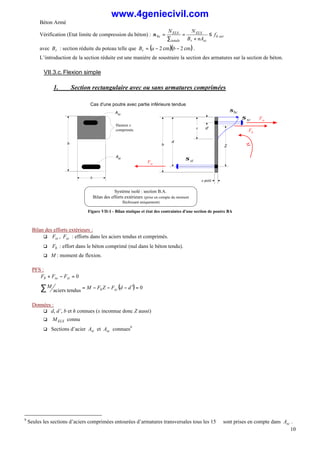 Béton Armé
10
Vérification (Etat limite de compression du béton) : ser
b
sc
r
ELS
totale
ELS
bc f
nA
B
N
N
≤
+
=
∑
=
σ
avec r
B : section réduite du poteau telle que ( )( )
cm
2
cm
2 −
−
= b
a
Br .
L’introduction de la section réduite est une manière de soustraire la section des armatures sur la section de béton.
VII.3.c.Flexion simple
1. Section rectangulaire avec ou sans armatures comprimées
M
d
h
Fst
e petit
x
Fb
Système isolé : section B.A.
Bilan des efforts extérieurs (prise en compte du moment
fléchissant uniquement)
σbc
st
σ
Cas d'une poutre avec partie inférieure tendue
h
Ast
b
Asc
sc
σ
Z
d'
Hauteur x
comprimée
Fsc
Figure VII-1 - Bilan statique et état des contraintes d'une section de poutre BA
Bilan des efforts extérieurs :
q st
F , sc
F : efforts dans les aciers tendus et comprimés.
q b
F : effort dans le béton comprimé (nul dans le béton tendu).
q M : moment de flexion.
PFS :
0
=
−
+ st
sc
b F
F
F
( ) 0
tendus
aciers
=
′
−
−
−
=
∑ d
d
F
Z
F
M
M sc
b
Données :
q d, d’, b et h connues (x inconnue donc Z aussi)
q MELS connu
q Sections d’acier st
A et sc
A connues9
9
Seules les sections d’aciers comprimées entourées d’armatures transversales tous les 15 ∅ sont prises en compte dans sc
A .
www.4geniecivil.com
 
