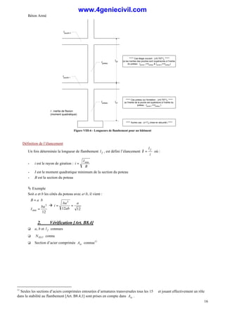 Béton Armé
16
Ipoteau
Ipoteau
Ipoutre 1
Ipoutre 2
l01
l02
I : inertie de flexion
(moment quadratique)
***** Cas étage courant : lf
=0.707*l0
*****
(si les inerties des poutres sont supérieures à l'inertie
du poteau : Ipoutre 1>=Ipoteau & Ipoutre 2>=Ipoteau)
***** Cas poteau sur fondation : lf
=0.707*l0
*****
(si l'inertie de la poutre est supérieure à l'inertie du
poteau : Ipoutre 1>=Ipoteau )
***** Autres cas : lf=1*l0 (mise en sécurité) *****
Figure VIII-6 - Longueurs de flambement pour un bâtiment
Définition de l’élancement
Un fois déterminée la longueur de flambement f
l , est défini l’élancement
i
l f
=
λ où :
- i est le rayon de giration :
B
I
i min
=
- I est le moment quadratique minimum de la section du poteau
- B est la section du poteau
Ä Exemple
Soit a et b les côtés du poteau avec a<b, il vient :





=
⋅
=
12
3
min
ba
I
b
a
B
à
12
12
3
a
ab
ba
i =
=
2. Vérification [Art. B8.4]
q a, b et f
l connues
q ELU
N connu
q Section d’acier comprimée sc
A connue11
11
Seules les sections d’aciers comprimées entourées d’armatures transversales tous les 15 ∅ et jouant effectivement un rôle
dans la stabilité au flambement [Art. B8.4,1] sont prises en compte dans sc
A .
www.4geniecivil.com
 