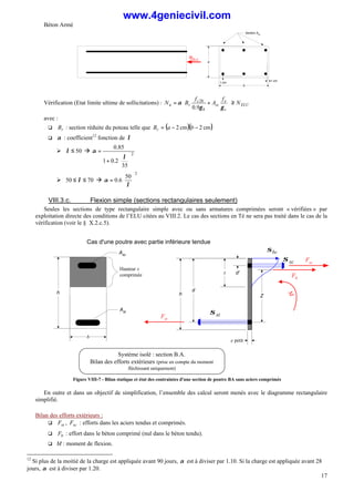 Béton Armé
17
b
a
Section Asc
1 cm
1 cm
NELU
Vérification (Etat limite ultime de sollicitations) : ELU
s
e
sc
b
c
r
u N
f
A
f
B
N ≥






+
=
γ
γ
α
9
.
0
28
avec :
q r
B : section réduite du poteau telle que ( )( )
cm
2
cm
2 −
−
= b
a
Br
q α : coefficient12
fonction de λ
Ø 50
≤
λ à 2
35
2
.
0
1
85
.
0






+
=
λ
α
Ø 70
50 ≤
≤ λ à
2
50
6
.
0 





=
λ
α
VIII.3.c. Flexion simple (sections rectangulaires seulement)
Seules les sections de type rectangulaire simple avec ou sans armatures comprimées seront « vérifiées » par
exploitation directe des conditions de l’ELU citées au VIII.2. Le cas des sections en Té ne sera pas traité dans le cas de la
vérification (voir le § X.2.c.5).
M
d
h
Fst
e petit
x
Fb
Système isolé : section B.A.
Bilan des efforts extérieurs (prise en compte du moment
fléchissant uniquement)
σbc
st
σ
Cas d'une poutre avec partie inférieure tendue
h
Ast
b
Asc
sc
σ
Z
d'
Hauteur x
comprimée
Fsc
Figure VIII-7 - Bilan statique et état des contraintes d'une section de poutre BA sans aciers comprimés
En outre et dans un objectif de simplification, l’ensemble des calcul seront menés avec le diagramme rectangulaire
simplifié.
Bilan des efforts extérieurs :
q st
F , sc
F : efforts dans les aciers tendus et comprimés.
q b
F : effort dans le béton comprimé (nul dans le béton tendu).
q M : moment de flexion.
12
Si plus de la moitié de la charge est appliquée avant 90 jours, α est à diviser par 1.10. Si la charge est appliquée avant 28
jours, α est à diviser par 1.20.
www.4geniecivil.com
 