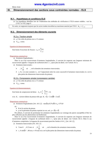 Béton Armé
19
IX. Dimensionnement des sections sous contraintes normales – ELS
IX.1. Hypothèses et conditions ELS
q Les hypothèses détaillées lors de l’élaboration des méthodes de vérification à l’ELS restent valables : voir les
§ VII.1 et VII.2 page 8.
En outre, on supposera toujours que les aciers tendus travaillent au maximum autorisé par l’ELS : ser
s
st f
=
σ
IX.2. Dimensionnement des éléments courants
IX.2.a. Traction simple
q a, b les côtés du poteau avec a<b connues
q ELS
N connu
Equation de dimensionnement :
Etat limite d’ouverture de fissures :
ser
s
ELS
st
f
N
A ≥
Dispositions constructives
q Armatures longitudinales :
Dans le cas d’un recouvrement d’armatures longitudinales, il convient de respecter une longueur minimum de
recouvrement appelée « longueur de scellement droit » s
l (pour plus de détail, voir l’article A6.1).
q Armatures transversales :
Ø ∅
≥
∅
10
3
t où t
∅ est le diamètre des armatures transversales.
Ø a
st ≤ en zone courante ( t
s est l’espacement entre les cours successifs d’armatures transversales et a est la
plus petite des dimensions transversales du poteau).
IX.2.b. Compression simple (compression centrée)
q a, b les côtés du poteau avec a<b connues
q ELS
N connu
Equation de dimensionnement :
Etat limite de compression du béton :








−
≥ r
ser
b
ELS
sc B
f
N
n
A
1
avec r
B : section réduite du poteau telle que ( )( )
cm
2
cm
2 −
−
= b
a
Br .
Dispositions constructives
q Armatures longitudinales [Art. A8.1,2] : ( ) B
A
B
p sc %
5
%
2
.
0
;
4
max ≤
≤
où :
Ø B est la section du poteau.
Ø p est le périmètre du poteau exprimé en cm, soit ( )
b
a
p +
= 2 .
Par ailleurs, il convient de positionner les armatures longitudinales au voisinage des parois susceptibles d’être les
plus sollicitées par des phénomènes de flambement.
Dans le cas d’un recouvrement d’armatures longitudinales, il convient de respecter une longueur minimum de
recouvrement appelée « longueur de scellement droit » s
l (pour plus de détail, voir l’article A6.1). Dans le cas
d’armatures comprimées, la longueur de recouvrement peut être limitée à 0.6 s
l [Art. A6.1,2].
q Armatures transversales [Art. A8.1,3] :
Ø mm
12
mm
5 ≤
∅
≤ t et ∅
≥
∅
10
3
t où t
∅ est le diamètre des armatures transversales.
Ø ( )
cm
10
;
cm
40
;
15
min +
∅
≤ a
st où a est la plus petite des dimensions transversales du poteau.
www.4geniecivil.com
 