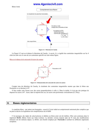 Béton Armé
2
Un empilement de planches horizontales...
O
τ1
τ1
On isole un cube
Analyse des contraintes et bilan
τ
2
τ
2
On applique le PFS :
- Somme des forces
- Somme des moments en O
τ1=τ2
Comportement sous flexion
Une coupe fictive...
Figure I-2 - Théorème de Cauchy
La Figure I-2 met en évidence le théorème de Cauchy : à savoir, il y a égalité des contraintes tangentielles sur les 4
côtés du cube avec le sens de ces contraintes spécifié sur cette même figure.
Mise en évidence de la nécessité d’aciers de couture
O
τ
τ
τ
τ
R
R
Fissuration à 45°
Figure I-3 - Démonstration de la nécessité des aciers de couture
Compte tenu du théorème de Cauchy, la résultante des contraintes tangentielles montre que dans le béton une
fissuration va se dessiner à 45°.
Il faut coudre cette fissure avec des aciers perpendiculaires à celle ci. Dans la réalité, il n’est pas très pratique de
disposer les aciers à 45°. Aussi, dans la majorité des cas, les aciers sont positionnés verticalement (Cf. Poly).
II. Bases réglementaires
Le matériau béton – par nature non homogène - associé à l’acier induit un comportement autrement plus complexe que
ne peut le décrire les hypothèses très simplificatrices de la RdM.
C’est pourquoi, des règles de calcul précises et dédiées au béton armé ont été établies. Elles sont contenues dans le
règlement BAEL (Béton Armé aux Etats Limites). La dernière version majeure date de 91 mais des modifications
mineures ont été réalisées depuis. Le BAEL sera bientôt remplacé par l’Eurocode 2 unifiant les différents règlements
européens.
www.4geniecivil.com
 