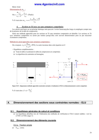 Béton Armé
24
Détermination de sc
σ :
On a
rb
ser
b
rb
sc
x
f
d
x
n =
′
−
σ
(Thalès)
Ä Il vient alors
( )
rb
rb
ser
b
sc
x
d
x
f
n
′
−
×
=
σ
4. Section en Té avec ou sans armatures comprimées
Les calculs sont basés sur un principe identique mais peuvent s’avérer beaucoup plus longs et compliqués compte tenu
de la présence de la table de compression.
Seule une méthode approchée pour les sections en Té sans armatures comprimées est détaillée. Les sections en Té
avec armatures comprimées ne seront pas traitées puisqu’elles sont souvent dimensionnées pour ne pas nécessiter
d’armatures comprimées.
Méthode de calcul approchée (sans armatures comprimées) :
On a toujours
Z
f
M
A
ser
s
ELS
st ≥ (PFS). La seule inconnue dans cette équation est Z.
+ Hypothèses complémentaires :
q Toute la table et seulement la table de compression est comprimée.
q La répartition de contrainte est homogène.
h0
Ast
b0
b
x=h0
d
h
Fst
e petit
x=h0
Fb
ser
s
f
bc
σ
Z
ser
s
st
st f
A
F =
bc
b bh
F σ
0
=
h0/2
Figure IX-5 - diagrammes méthode approchée (contrainte normale et résultantes) à l'ELS en dimensionnement ss aciers comprimés
Ä Il vient alors
2
0
h
d
Z −
=
X. Dimensionnement des sections sous contraintes normales – ELU
X.1. Hypothèses générales de calcul et conditions
q Les hypothèses détaillées lors de l’élaboration des méthodes de vérification à l’ELU restent valables : voir les
§ VIII.1 et VIII.2 page 12.
X.2. Dimensionnement des éléments courants
X.2.a. Traction simple
q ELU
N connu
www.4geniecivil.com
 