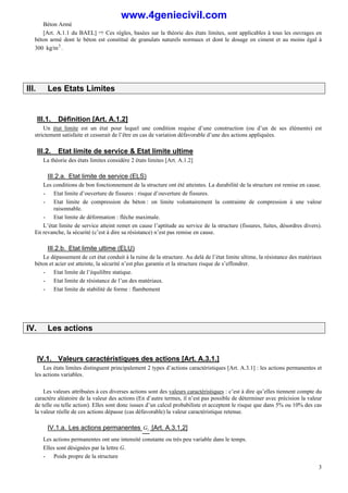 Béton Armé
3
[Art. A.1.1 du BAEL] ñ Ces règles, basées sur la théorie des états limites, sont applicables à tous les ouvrages en
béton armé dont le béton est constitué de granulats naturels normaux et dont le dosage en ciment et au moins égal à
300 3
kg/m .
III. Les Etats Limites
III.1. Définition [Art. A.1.2]
Un état limite est un état pour lequel une condition requise d’une construction (ou d’un de ses éléments) est
strictement satisfaite et cesserait de l’être en cas de variation défavorable d’une des actions appliquées.
III.2. Etat limite de service & Etat limite ultime
La théorie des états limites considère 2 états limites [Art. A.1.2]
III.2.a. Etat limite de service (ELS)
Les conditions de bon fonctionnement de la structure ont été atteintes. La durabilité de la structure est remise en cause.
- Etat limite d’ouverture de fissures : risque d’ouverture de fissures.
- Etat limite de compression du béton : on limite volontairement la contrainte de compression à une valeur
raisonnable.
- Etat limite de déformation : flèche maximale.
L’état limite de service atteint remet en cause l’aptitude au service de la structure (fissures, fuites, désordres divers).
En revanche, la sécurité (c’est à dire sa résistance) n’est pas remise en cause.
III.2.b. Etat limite ultime (ELU)
Le dépassement de cet état conduit à la ruine de la structure. Au delà de l’état limite ultime, la résistance des matériaux
béton et acier est atteinte, la sécurité n’est plus garantie et la structure risque de s’effondrer.
- Etat limite de l’équilibre statique.
- Etat limite de résistance de l’un des matériaux.
- Etat limite de stabilité de forme : flambement
IV. Les actions
IV.1. Valeurs caractéristiques des actions [Art. A.3.1.]
Les états limites distinguent principalement 2 types d’actions caractéristiques [Art. A.3.1] : les actions permanentes et
les actions variables.
Les valeurs attribuées à ces diverses actions sont des valeurs caractéristiques : c’est à dire qu’elles tiennent compte du
caractère aléatoire de la valeur des actions (En d’autre termes, il n’est pas possible de déterminer avec précision la valeur
de telle ou telle action). Elles sont donc issues d’un calcul probabiliste et acceptent le risque que dans 5% ou 10% des cas
la valeur réelle de ces actions dépasse (cas défavorable) la valeur caractéristique retenue.
IV.1.a. Les actions permanentes i
G [Art. A.3.1,2]
Les actions permanentes ont une intensité constante ou très peu variable dans le temps.
Elles sont désignées par la lettre G.
- Poids propre de la structure
www.4geniecivil.com
 