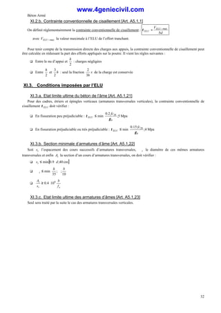 Béton Armé
32
XI.2.b. Contrainte conventionnelle de cisaillement [Art. A5.1,1]
On définit réglementairement la contrainte conventionnelle de cisaillement :
bd
VELU
ELU
max
−
=
τ
avec max
−
ELU
V la valeur maximale à l’ELU de l’effort tranchant.
Pour tenir compte de la transmission directe des charges aux appuis, la contrainte conventionnelle de cisaillement peut
être calculée en réduisant la part des efforts appliqués sur la poutre. Il vient les règles suivantes :
q Entre le nu d’appui et
2
h
: charges négligées
q Entre
2
h
et h
2
3
: seul la fraction x
h
3
2
de la charge est conservée
XI.3. Conditions imposées par l’ELU
XI.3.a. Etat limite ultime du béton de l’âme [Art. A5.1,21]
Pour des cadres, étriers et épingles verticaux (armatures transversales verticales), la contrainte conventionnelle de
cisaillement ELU
τ doit vérifier :
q En fissuration peu préjudiciable : 





≤ Mpa
5
;
2
.
0
min 28
b
ELU
fc
γ
τ
q En fissuration préjudiciable ou très préjudiciable : 





≤ Mpa
4
;
15
.
0
min 28
b
ELU
fc
γ
τ
XI.3.b. Section minimale d’armatures d’âme [Art. A5.1,22]
Soit t
s l’espacement des cours successifs d’armatures transversales, t
∅ le diamètre de ces mêmes armatures
transversales et enfin t
A la section d’un cours d’armatures transversales, on doit vérifier :
q [ ]
cm
40
;
9
.
0
min d
st ⋅
≤
q






∅
≤
∅
10
;
;
35
min
b
h
t
q
e
t
t
f
b
s
A 6
10
4
.
0 ⋅
≥
XI.3.c. Etat limite ultime des armatures d’âmes [Art. A5.1,23]
Seul sera traité par la suite le cas des armatures transversales verticales.
www.4geniecivil.com
 