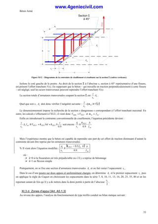 Béton Armé
33
h
st
At
Section Σ
à 45°
Ast
b
V(x)
~z
~z
Figure XI-2 – Diagramme de la contrainte de cisaillement et résultante sur la section Σ
Σ (cadres verticaux)
Isolons le coté gauche de la poutre. Au droit de la section Σ à l’abscisse x, section à 45° représentative d’une fissure,
est présent l’effort tranchant V(x). En supposant que le béton – qui travaille en traction perpendiculairement à cette fissure
– est négligé, seul les aciers transversaux peuvent reprendre l’effort tranchant V(x).
La section totale d’armatures transversales coupant la section Σ est t
t
A
s
z
.
Quel que soit x, t
A doit donc vérifier l’inégalité suivante : ( )
x
V
A
s
z
st
t
t
≥
σ
Le dimensionnement impose la recherche de la section « dangereuse » correspondant à l’effort tranchant maximal. En
outre, les calculs s’effectuent à l’ELU, il vient donc ELU
V
V =
max et su
st f
=
σ .
Enfin en introduisant la contrainte conventionnelle de cisaillement, l’équation précédente devient :
9
.
0
z
b
bd
V
f
A
s
z
ELU
ELU
ELU
su
t
t
τ
τ =
=
≥ soit encore
su
ELU
t
t
f
b
s
A
9
.
0
τ
≥
Mais l’expérience montre que le béton est capable de reprendre une part de cet effort de traction diminuant d’autant la
contrainte devant être reprise par les armatures transversales.
Ä Il vient alors l’équation modifiée :
( )
su
tj
ELU
t
t
f
b
k
f
s
A
9
.
0
3
.
0 ⋅
−
≥
τ
où :
Ø k=0 si la fissuration est très préjudiciable ou s’il y a reprise de bétonnage
Ø k=1 en flexion simple
Pratiquement, on se fixe une section d’armatures transversales t
A et on fait varier l’espacement t
s .
Dans le cas d’une poutre sur deux appuis et uniformément chargée, on détermine t
A et le premier espacement t
s puis
on applique la règle de Caquot en choisissant les espacements dans la série 7, 8, 10, 11, 13, 16, 20, 25, 35, 40 et en les
reportant autant de fois qu’il y a de mètres dans la demi portée à partir de l’abscisse
2
t
s
.
XI.3.d. Zones d’appui [Art. A5.1,3]
Au niveau des appuis, l’analyse du fonctionnement de type treillis conduit au bilan statique suivant :
www.4geniecivil.com
 