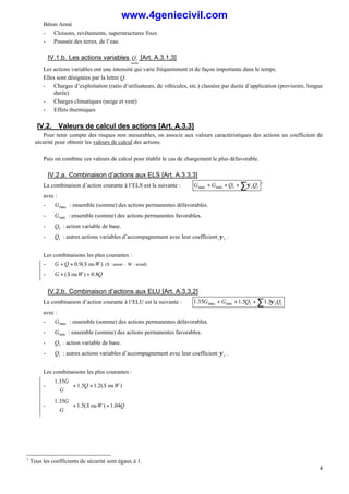 Béton Armé
4
- Cloisons, revêtements, superstructures fixes
- Poussée des terres, de l’eau
IV.1.b. Les actions variables i
Q [Art. A.3.1,3]
Les actions variables ont une intensité qui varie fréquemment et de façon importante dans le temps.
Elles sont désignées par la lettre Q.
- Charges d’exploitation (ratio d’utilisateurs, de véhicules, etc.) classées par durée d’application (provisoire, longue
durée)
- Charges climatiques (neige et vent)
- Effets thermiques
IV.2. Valeurs de calcul des actions [Art. A.3.3]
Pour tenir compte des risques non mesurables, on associe aux valeurs caractéristiques des actions un coefficient de
sécurité pour obtenir les valeurs de calcul des actions.
Puis on combine ces valeurs de calcul pour établir le cas de chargement le plus défavorable.
IV.2.a. Combinaison d’actions aux ELS [Art. A.3.3,3]
La combinaison d’action courante à l’ELS est la suivante : ∑
+
+
+ i
iQ
Q
G
G ψ
1
min
max
1
avec :
- max
G : ensemble (somme) des actions permanentes défavorables.
- min
G : ensemble (somme) des actions permanentes favorables.
- 1
Q : action variable de base.
- i
Q : autres actions variables d’accompagnement avec leur coefficient i
ψ .
Les combinaisons les plus courantes :
- )
ou
(
9
.
0 W
S
Q
G +
+ (S : snow – W : wind)
- Q
W
S
G 8
.
0
)
ou
( +
+
IV.2.b. Combinaison d’actions aux ELU [Art. A.3.3,2]
La combinaison d’action courante à l’ELU est la suivante : ∑
+
+
+ i
iQ
Q
G
G ψ
3
.
1
5
.
1
35
.
1 1
min
max
avec :
- max
G : ensemble (somme) des actions permanentes défavorables.
- min
G : ensemble (somme) des actions permanentes favorables.
- 1
Q : action variable de base.
- i
Q : autres actions variables d’accompagnement avec leur coefficient i
ψ .
Les combinaisons les plus courantes :
- )
ou
(
2
.
1
5
.
1
35
.
1
W
S
Q
G
G
+
+



- Q
W
S
G
G
04
.
1
)
ou
(
5
.
1
35
.
1
+
+



1
Tous les coefficients de sécurité sont égaux à 1.
www.4geniecivil.com
 
