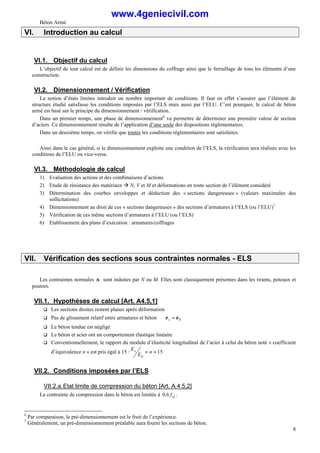 Béton Armé
8
VI. Introduction au calcul
VI.1. Objectif du calcul
L’objectif de tout calcul est de définir les dimensions du coffrage ainsi que le ferraillage de tous les éléments d’une
construction.
VI.2. Dimensionnement / Vérification
La notion d’états limites introduit un nombre important de conditions. Il faut en effet s’assurer que l’élément de
structure étudié satisfasse les conditions imposées par l’ELS mais aussi par l’ELU. C’est pourquoi, le calcul de béton
armé est basé sur le principe du dimensionnement / vérification.
Dans un premier temps, une phase de dimensionnement6
va permettre de déterminer une première valeur de section
d’aciers. Ce dimensionnement résulte de l’application d’une seule des dispositions réglementaires.
Dans un deuxième temps, on vérifie que toutes les conditions réglementaires sont satisfaites.
Ainsi dans le cas général, si le dimensionnement exploite une condition de l’ELS, la vérification sera réalisée avec les
conditions de l’ELU ou vice-versa.
VI.3. Méthodologie de calcul
1) Evaluation des actions et des combinaisons d’actions
2) Etude de résistance des matériaux à N, V et M et déformations en toute section de l’élément considéré
3) Détermination des courbes enveloppes et déduction des « sections dangereuses » (valeurs maximales des
sollicitations)
4) Dimensionnement au droit de ces « sections dangereuses » des sections d’armatures à l’ELS (ou l’ELU)7
5) Vérification de ces même sections d’armatures à l’ELU (ou l’ELS)
6) Etablissement des plans d’exécution : armatures/coffrages
VII. Vérification des sections sous contraintes normales - ELS
Les contraintes normales σ sont induites par N ou M. Elles sont classiquement présentes dans les tirants, poteaux et
poutres.
VII.1. Hypothèses de calcul [Art. A4.5,1]
q Les sections droites restent planes après déformation
q Pas de glissement relatif entre armatures et béton ⇒ b
s ε
ε =
q Le béton tendue est négligé
q Le béton et acier ont un comportement élastique linéaire
q Conventionnellement, le rapport du module d’élasticité longitudinal de l’acier à celui du béton noté « coefficient
d’équivalence n » est pris égal à 15 : 15
=
= n
E
E
b
s
VII.2. Conditions imposées par l’ELS
VII.2.a.Etat limite de compression du béton [Art. A.4.5,2]
La contrainte de compression dans le béton est limitée à cj
f
6
.
0 .
6
Par comparaison, le pré-dimensionnement est le fruit de l’expérience.
7
Généralement, un pré-dimensionnement préalable aura fourni les sections de béton.
www.4geniecivil.com
 