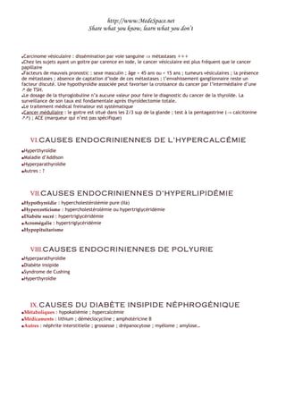 http://www.MedeSpace.net
                               Share what you know, learn what you don’t



Carcinome vésiculaire : dissémination par voie sanguine ⇒ métastases +++
Chez les sujets ayant un goitre par carence en iode, le cancer vésiculaire est plus fréquent que le cancer
papillaire
Facteurs de mauvais pronostic : sexe masculin ; âge > 45 ans ou < 15 ans ; tumeurs vésiculaires ; la présence
de métastases ; absence de captation d’iode de ces métastases ; l’envahissement ganglionnaire reste un
facteur discuté. Une hypothyroïdie associée peut favoriser la croissance du cancer par l’intermédiaire d’une
 de TSH.
Le dosage de la thyroglobuline n’a aucune valeur pour faire le diagnostic du cancer de la thyroïde. La
surveillance de son taux est fondamentale après thyroïdectomie totale.
Le traitement médical freinateur est systématique
Cancer médullaire : le goitre est situé dans les 2/3 sup de la glande ; test à la pentagastrine (→ calcitonine
) ; ACE (marqueur qui n’est pas spécifique)



    VI. CAUSES ENDOCRINIENNES DE L’HYPERCALCÉMIE
 Hyperthyroïdie
 Maladie d’Addison
 Hyperparathyroïdie

 Autres : ?




    VII.CAUSES ENDOCRINIENNES D’HYPERLIPIDÉMIE
 Hypothyroïdie : hypercholestérolémie pure (IIa)
 Hypercorticisme : hypercholestérolémie ou hypertriglycéridémie
 Diabète sucré : hypertriglycéridémie

 Acromégalie : hypertriglycéridémie

 Hypopituitarisme




    VIII.CAUSES ENDOCRINIENNES DE POLYURIE
 Hyperparathyroïdie
 Diabète insipide
 Syndrome de Cushing

 Hyperthyroïdie




    IX. CAUSES DU DIABÈTE INSIPIDE NÉPHROGÉNIQUE
 Métaboliques : hypokaliémie ; hypercalcémie
 Médicaments : lithium ; déméclocycline ; amphotéricine B
 Autres : néphrite interstitielle ; grossesse ; drépanocytose ; myélome ; amylose…
 