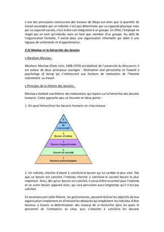 L'une des principales conclusions des travaux de Mayo est alors que la quantité de
travail accomplie par un individu n'est pas déterminée par sa capacité physique mais
par sa capacité sociale, c'est-à-dire son intégration à un groupe. En effet, l'employé ne
réagit pas en tant qu'individu mais en tant que membre d'un groupe. Au delà de
l'organisation formelle, il existe donc une organisation informelle qui obéit à une
logique de sentiments et d'appartenance.
2-2) Maslow et la hiérarchie des besoins
v Abraham Maslow :
Abraham Maslow (Etats-Unis, 1908-1970) est diplômé de l'université du Wisconsin. Il
est auteur de deux principaux ouvrages : Motivation and personality et Toward a
psychology of being qui s'intéressent aux facteurs de motivation de l'homme
notamment au travail.
v Principes de la théorie des besoins :
Maslow a élaboré une théorie des motivations qui repose sur lahiérarchie des besoins
humains .Cette approche peu se résumer en deux points :
1. On peut hiérarchiser les besoins humains en cinq niveaux :
2. Un individu cherche d'abord à satisfaire le besoin qui lui semble le plus vital. Dés
que ce besoin est satisfait, l'individu cherche à satisfaire le second besoin le plus
important. Ainsi, dés qu'un besoin est satisfait, il cesse d'être essentiel pour l'individu
et un autre besoin apparaît alors, qui sera persistant aussi longtemps qu'il n'est pas
satisfait.
En reconnaissant cette théorie, les gestionnaires, peuvent réaliser les objectifs de leur
organisation simplement en éliminant les obstacles qui empêchent les individus d'être
heureux à travers la détermination des niveaux de la hiérarchie dans les quels le
personnel de l'entreprise se situe, puis s'attacher à satisfaire les besoins
 