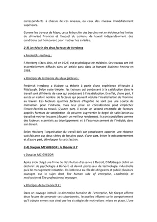 correspondants à chacun de ces niveaux, ou ceux des niveaux immédiatement
supérieurs.
Comme les travaux de Mayo, cette hiérarchie des besoins met en évidence les limites
du stimulant financier et l'impact du contenu de travail indépendamment des
conditions qui l'entourent pour motiver les salariés.
2-3) La théorie des deux facteurs de Herzberg
v Frederick Herzberg :
F.Herzberg (Etats-Unis, né en 1923) est psychologue est médecin. Ses travaux ont été
essentiellement diffusés dans un article paru dans la Harvard Business Review en
1968.
v Principes de la théorie des deux facteurs :
Frederick Herzberg a élaboré sa théorie à partir d'une expérience effectuée à
Pittsburgh. Selon cette théorie, les facteurs qui conduisent à la satisfaction dans le
travail sont différents de ceux qui conduisent à l'insatisfaction. En effet, d'une part, il
existe un certain nombre de facteurs qui peuvent réduire l'insatisfaction de l'homme
au travail. Ces facteurs qualifiés facteurs d'hygiène ne sont pas une source de
motivation pour l'individu, mais leur prise en considération peut empêcher
l'insatisfaction au travail. D'autre part, il existe un second ensemble de facteurs
appelés facteurs de satisfaction .Ils peuvent augmenter le degré de satisfaction au
travail et motiver les gens àfournir un meilleur rendement. Ils sont considérés comme
des facteurs essentiels au développement et à l'épanouissement de l'individu dans
son travail.
Selon Herzberg l'organisation du travail doit par conséquent apporter une réponse
satisfaisante aux deux séries de besoins pour, d'une part, éviter le mécontentement
et d'autre part, développer la satisfaction.
2-4) Douglas MC GREGOR : la théorie X Y
v Douglas MC GREGOR
Après avoir dirigé une firme de distribution d'essence à Detroit, D.McGregor obtint un
doctorat de psychologie à Harvard et devint professeur de technologie industrielle
puis de management industriel. Il s'intéresse au rôle des dirigeants et publie plusieurs
ouvrages sur le sujet dont The human side of entreprise, Leadership et
motivation et The professionnal manager.
v Principes de la théorie X Y :
Dans un ouvrage intitulé La dimension humaine de l'entreprise, Mc Gregor affirme
deux façons de percevoir ses subordonnés, lesquelles influent sur le comportement
qu'il adopte envers eux ainsi que les stratégies de motivations mises en place. L'une
 