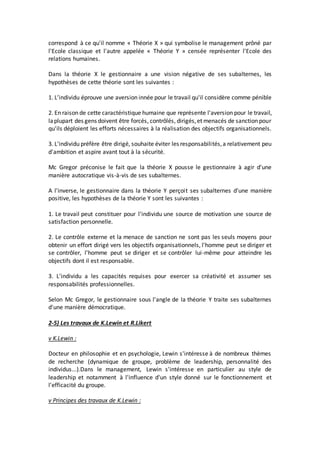 correspond à ce qu'il nomme « Théorie X » qui symbolise le management prôné par
l'Ecole classique et l'autre appelée « Théorie Y » censée représenter l'Ecole des
relations humaines.
Dans la théorie X le gestionnaire a une vision négative de ses subalternes, les
hypothèses de cette théorie sont les suivantes :
1. L'individu éprouve une aversion innée pour le travail qu'il considère comme pénible
2. En raison de cette caractéristique humaine que représente l'aversion pour le travail,
laplupart des gens doivent être forcés, contrôlés, dirigés,et menacés de sanction pour
qu'ils déploient les efforts nécessaires à la réalisation des objectifs organisationnels.
3. L'individu préfère être dirigé, souhaite éviter les responsabilités,a relativement peu
d'ambition et aspire avant tout à la sécurité.
Mc Gregor préconise le fait que la théorie X pousse le gestionnaire à agir d'une
manière autocratique vis-à-vis de ses subalternes.
A l'inverse, le gestionnaire dans la théorie Y perçoit ses subalternes d'une manière
positive, les hypothèses de la théorie Y sont les suivantes :
1. Le travail peut constituer pour l'individu une source de motivation une source de
satisfaction personnelle.
2. Le contrôle externe et la menace de sanction ne sont pas les seuls moyens pour
obtenir un effort dirigé vers les objectifs organisationnels, l'homme peut se diriger et
se contrôler, l'homme peut se diriger et se contrôler lui-même pour atteindre les
objectifs dont il est responsable.
3. L'individu a les capacités requises pour exercer sa créativité et assumer ses
responsabilités professionnelles.
Selon Mc Gregor, le gestionnaire sous l'angle de la théorie Y traite ses subalternes
d'une manière démocratique.
2-5) Les travaux de K.Lewin et R.Likert
v K.Lewin :
Docteur en philosophie et en psychologie, Lewin s'intéresse à de nombreux thèmes
de recherche (dynamique de groupe, problème de leadership, personnalité des
individus...).Dans le management, Lewin s'intéresse en particulier au style de
leadership et notamment à l'influence d'un style donné sur le fonctionnement et
l'efficacité du groupe.
v Principes des travaux de K.Lewin :
 