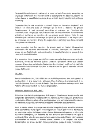 Dans ses idées théoriques K.Lewin a mis le point sur les influences du leadership sur
un groupe en fonction de la manière dont le leader prend des décisions, répartit les
taches, évalue le travail fait et participe à son activité. Ainsi, il identifie trois styles de
leadership :
En premier lieu, le style autoritaire consiste à diriger par des ordres impératifs et à
imposer ses décisions avec un manager qui se tient à distance du groupe.
Deuxièmement, le style permissif caractérise un manager qui s'implique très
faiblement dans son groupe, qui participe avec un strict minimum aux différentes
activités et qui laisse les membres de son groupe s'auto diriger. Enfin, le style
démocratique caractérise un manager qui participe activement à la vie du groupe et
qui encourage ses membres à faire des suggestions, à participer aux discussions et à
faire preuve de créativité.
Lewin préconise que les membres du groupe avec un leader démocratique
manifestent des relations chaleureuses et amicales, participent aux activités du
groupe et, une fois le leader parti, continuaient le travail et faisaient la preuve de leur
capacité à être indépendant.
Si la production de ce groupe est plutôt moindre que celle du groupe avec un leader
autoritaire, elle est de meilleure qualité. C'est ainsi que Lewin affirme que c'est en
recourant à la gestion participative (leadership démocratique) plutôt qu'à la méthode
traditionnelle autoritaire que l'on peut le mieux inciter les gens à atteindre un haut
niveau d'efficacité.
v R.Likert :
Rensis Likert (Etats-Unis, 1903-1981) est un psychologue connu pour son apport à la
psychométrie et à la mesure des attitudes. Dans le champ du management, il est
considéré comme le successeur de Lewin. Ses deux principaux ouvrages sont New
Patterns of management et The human Organisation.
v Principes des travaux de R.Likert :
R.Likert se situe dans le prolongement de E.Mayo et K.Lewin dans leur recherche pour
comprendre comment les relations entre les hommes au travail peuvent produire des
résultats très différents, alors même que lestructure et latechnologie sont les mêmes.
Il s'intéresse plus particulièrement aux rapports entre chefs et subordonnés.
Selon le même auteur, le principe des relations intégrées (selon lequel les relations
entre les membres d'une organisation intègrent les valeurs personnelles de chacun),
est un principe majeur de l'organisation: chacun doit sesentir important et nécessaire
au sein de l'entreprise, car personne ne peut travailler efficacement s'il n'a pas le
sentiment d'être utile. De plus, pour qu'une organisation soit efficace, Likert propose
d'abandonner la relation « homme contre homme » et adopter une forme
d'organisation par groupe qui doit être généralisée au niveau de toute l'entreprise.
 