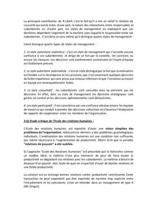La principale contribution de R.Likert c'est le fait qu'il a mis en relief la relation de
causalité qui existe entre, d'une part, la nature des interactions entre responsables et
subordonnés et, d'autre part, les styles de management en expliquant que ces
dernières dépendent largement de la manière avec laquelle le responsable traite ses
subordonnés. C'est dans ce sens même qu'il distingue quatre styles de management :
Likert distingue quatre types de styles de management :
1. Le style autoritaire exploiteur : c'est un style de management qui n'accorde aucune
confiance à ses subordonnées et dirige de ce fait par le contrôle, les sanctions ou
encore les menaces. Les décisions sont extrêmement centralisées et l'esprit d'équipe
est faiblement présent.
2. Le style autoritaire paternaliste : c'estun style distinguépar le fait que lamotivation
est fondée sur la récompense et les sanctions,que c'estseulement quelques décisions
de faible importance qui sont prises aux niveaux inférieurs et que l'incitation au travail
en équipe est remarquablement faible.
3. Le style consultatif : les subordonnés sont consultés mais ne prennent pas les
décisions. En effet, dans ce style de management les décisions stratégiques sont
gérées en central et les décisions opérationnelles sont délocalisées.
4. Les style participatif : il est caractérise par une confiance absolue envers les équipes
de travail ce qui conduit à prendre des décisions collectives et à favoriser l'élaboration
de rapports de coopération entre les membres de l'organisation,
2-6) Etude critique de l'Ecole des relations humaines :
L'Ecole des relations humaines est reproché d'avoir une vision simpliste des
problèmes de l'organisation, réduisant ces derniers à des problèmes psychologiques
individuels. L'amélioration des relations humaines est une condition non suffisante,
pas même nécessaire à l'augmentation de productivité. Morin écrit que la variable
"relations de pouvoir" a été oubliée.
Si l'approche "Ecole des Relations Humaines" est présentée par la hiérarchie comme
un modèle idéal, la maîtrise n'ose plus intervenir de peur de faire chuter la
productivité en dégradant ses relations avec les subordonnés. La maîtrise a besoin de
disposer d'un pouvoir réel, faute de quoi on risque fort d'avoir de bonnes relations et
une faible productivité.
La solution est un échange bonnes relations contre productivité satisfaisante. Cette
transaction ne peut cependant pas être exprimée de manière trop explicite entre
l'encadrement et les exécutants, sinon on retombe dans un management de type X
(Mc Gregor)
 
