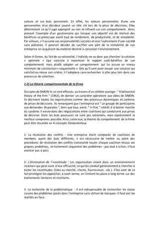 valeurs et ses buts personnels. En effet, les valeurs personnelles d'une une
personnelles d'un décideur jouent un rôle clé lors de la prise de décisions. Elles
déterminent ce qu'il juge approprié ou non et influent sur son comportement. Ainsi,
prenant l'exemple d'un gestionnaire qui lorsque son objectif est de réaliser des
bénéfices se préoccupe avant tout de rendement, de productivité, et de rentabilité.
Par ailleurs, s'il assume ses responsabilités sociales et vise l'avènement d'une société
sans pollution, il pourrait décider de sacrifier une part de la rentabilité de son
entreprise en acquérant du matériel destiné à conserver l'environnement.
Selon H.Simon, du fait de sa rationalité, l'individu ne va donc pas chercher la solution
« optimale » (qui consiste à maximiser le rapport coût-bénéfice de son
comportement) mais plutôt adopter un comportement qui lui assure un niveau
minimum de satisfaction « séquentielle ». Dés qu'il sent avoir trouvé une solution qui
satisfait au mieux son critère, il l'adoptera sans rechercher à aller plus loin dans son
processus de sélection.
1-2) La théorie comportementale de la firme
Disciples deSIMON ils se sont efforcés, au travers d'un célèbre ouvrage : " A behavioral
theory of the firm " (1963), de donner un caractère opératoire aux idées de SIMON.
Ils décrivent toutes les organisations comme des processus dynamiques et continus
de prises de décisions. Ils remarquent que l'entreprise est " un groupe de participants
aux demandes disparates ", bien que tous aient, " in fine " intérêt à la bonne marche
du système. Il existe donc des négociations entre coalitions qui conduisent aux prises
de décision. Donc les buts poursuivis ne sont pas rationnels, mais représentent le
meilleur compromis possible.Ainsi,selon eux, la théorie du comportement de lafirme
peut être résumée en 4 concepts fondamentaux
1- La résolution des conflits : Une entreprise étant composée de coalitions de
membres ayant des buts différents, il est nécessaire de mettre au point des
procédures de résolution des conflits (rationalité locale: chaque coalition résous ses
propres problèmes, et traitement séquentiel des problèmes : pas tout à la fois, il faut
avancer pas à pas)
2- L'élimination de l'incertitude : Les organisation vivent dans un environnement
incertain qui peut nuire à leur efficacité, ce qui les conduit généralement à chercher à
éviter les incertitudes (liées au marché, clients, fournisseurs...etc.). Elles vont de ce
fait privilégier les approches à court terme, en limitant les plans à long terme sur des
événements lointains et incertains.
3- La recherche de la problématique : Il est indispensable de rechercher les vraies
causes des problèmes posés dans l'entreprise sans utiliser de masques: Il faut voir les
réalités en face.
 