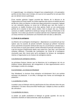 4- L'apprentissage : Les entreprises changent leurs comportements et la perception
qu'elles ont des choses avec le temps, et ce qui est vrai aujourd'hui ne sera peut-être
pas vrai demain (vision systémique).
D'une manière générale l'apport essentiel des théories de la décision et de
l'organisation est d'avoir montré les limites cognitives des acteurs en matière de prise
de décision. Selon ces théories, les décisions organisationnelles ne peuvent s'appuyer
sur une rationalité absolue, en raison de la difficulté pour tout être humain à
construire un modèle d'analyse et de choix optimal, fondé sur une connaissance
parfaite de la situation et des valeurs stables. Dans la plupart des cas, l'individu
construit un modèle simplifié de la réalité par manque de temps, d'information et de
capacités : ilne va donc pas chercher lasolution optimale mais simplement opter pour
un niveau minimum de satisfaction sans forcément aller loin dans sa démarche.
2- L'école de la contingence
Les théories de la contingence (Contingence = dépendance) se caractérisent par leur
rupture avec les courants de pensée normatifs classiques qui prônent l'existence
d'une seule forme structurelle meilleure dans tous les cas (le fameux « one best way »
est ainsiremis en cause),pour donner comme alternative leprincipe selon lequel il n'y
a pas de structure d'organisation idéale, mais autant de « best way » qu'il existe de
contextes différents. L'ensemble des contributions de l'Ecole de la contingence
structurelle peut être classé selon qu'ils privilégient les facteurs de contingence
internes à l'organisation ou les facteurs de contingence externe.
o Les facteurs de contingence internes :
Les principaux facteurs internes que les théoriciens de la contingence ont mis en
évidence comme déterminants des arrangements et choix organisationnels sont la
technologie, la taille et la stratégie.
§ La technologie : Les travaux de Woodward
Pour Woodward, la structure d'une entreprise est étroitement liée à son système
technique de production. A cet effet, il distingue trois formes de technologies de
production :
1. La production à l'unité :
Le produit conçu et fabriqué selon les spécifications du futur utilisateur donc très peu
standardisé. Il est donc nécessaire d'être flexible pour s'adapter au mieux aux désirs
des utilisateurs.
2. La production en masse :
Le produit est plutôt standardisé et fabriqué en grande quantité. On vise les
économies d'échelle et l'abaissement des coûts de production.
 