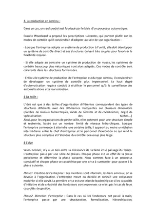 3. La production en continu :
Dans ce cas, un seul produit est fabriqué par le biais d'un processus automatique.
Ensuite Woodward a proposé les prescriptions suivantes, qui portent plutôt sur les
modes de contrôle qu'il conviendrait d'adopter au sein de son organisation :
· Lorsque l'entreprise adopte un système de production à l'unité, elle doit développer
un système de contrôle direct et ses structures doivent très souples pour favoriser la
flexibilité requise.
· Si elle adopte au contraire un système de production de masse, les systèmes de
contrôle beaucoup plus mécaniques sont alors adaptés. Ces modes de contrôle sont
cohérents dans les structures formalisées.
· Enfin si le système de production de l'entreprise est du type continu, il conviendrait
de développer un système de contrôle plus impersonnel. Le haut degré
d'automatisation requise conduit à n'utiliser le personnel qu'à la surveillance des
automatisations et à leur entretien.
§ La taille :
L'idée est que à des tailles d'organisation différentes correspondent des types de
structures différents avec des différences marquantes sur plusieurs dimensions
(nombre de niveaux hiérarchiques, mode de contrôle et de coordination, degré de
spécialisation des taches...)
Ainsi, pour les organisations de petite taille, elles opteront pour une structure simple
et restreinte, basée sur un nombre limité de niveaux hiérarchiques. Lorsque
l'entreprise commence à atteindre une certaine taille, il apparait au moins un échelon
intermédiaire entre le chef d'entreprise et le personnel d'exécution ce qui rend la
structure plus complexe et l'étendue du contrôle beaucoup plus large.
§ L'âge
Selon Greiner, il y a un lien entre la croissance de la taille et le passage du temps.
L'entreprise passe par une série de phases. Chaque phase est un effet de la phase
précédente et détermine la phase suivante. Nous sommes face à un processus
cumulatif et chaque phase se caractérise par une crise à surmonter pour passer à la
phase suivante.
Phase1. Création de l'entreprise : Les membres sont informels, les liens amicaux, on se
dévoue à l'organisation. L'entreprise meurt ou décolle et connaît une croissance
modérée si elle survit. La première crise est une crise de leadership car si les capacités
d'initiative et de créativité des fondateurs sont reconnues ce n'est pas le cas de leurs
capacités de gestion.
Phase2. Direction d'entreprise : Dans le cas où les fondateurs ont passé la main,
l'entreprise passe par une structuration, formalisation, hiérarchisation,
 