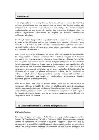 Introduction :
« Les organisations sont omniprésentes dans les sociétés modernes. Les individus,
naissent généralement dans une organisation de santé, sont formés pendant des
années dans des organisations éducatives, puis sont employés dans des organisations
professionnelles qui leur versent des salaires leur permettant de devenir clients de
diverses organisations marchandes et usagers de multiples organisations
publiques » Mintzberg.
En effets, la notion d'organisation est probablement une des notions les plus difficiles
à cerner et les définitions qui en sont données sont souvent critiquables. Nous
retiendrons la définition suivante: « les organisations sont des systèmes sociaux créés
par des individus, afin de satisfaire, grâce à des actions coordonnées, certains besoins
et d'atteindre certains buts ».
Notre travail a pour objectif de mettre en évidence les principales théories qui ont fait
de « l'organisation » la base de leurs recherches et de leurs analyses. Etant de donné
que vouloir faire une présentation exhaustive de ces théories relève de l'impossible,
tant est grande leur diversité et leur richesse. L'objectif principal de ces théories dites
théories des organisations est de décrypter le fonctionnement des organisations afin
d'en permettre une meilleure compréhension, l'ampleur du sujet pousse, par
conséquent, les auteurs à se focaliser sur un aspect particulier de l'organisation au
détriment d'une approche globale relativement difficile, vu la complexité du
phénomène étudié. L'étude des organisations nécessite aussi de mobiliser différentes
disciplines (sociologie, psychologie et psychanalyse, anthropologie, histoire,
économie, gestion, sciences politiques).
Nous allons tenter donc dans un premier temps, ayant pris en considération les
contraintes citées au préalable, de mettre en relief les grand traits des principales
théories des organisations tout en donnant des présentations brèves des auteurs de
chaque théorie, chose qui sera très utile dans la bonne compréhension de l'origine et
du contexte de chaque théorie, pour tacher dans un deuxième temps d'établir une
comparaison entre ces théorie.
I-les Ecoles traditionnelles de la théorie des organisations :
1) L'Ecole classique
Parmi les principaux précurseurs de la théorie des organisations, apparaissent le
français FAYOLet l'américain TAYLOR,et l'allemandWEBER.Tous trois sont considérés
comme les fondateurs de ce qu'on a coutume d'appeler "l'Ecole classique du
management" et leurs idées ont été largement mises en pratique dans les entreprises.
FAYOL s'est principalement intéressé aux problèmes de direction de l'entreprise et a
 