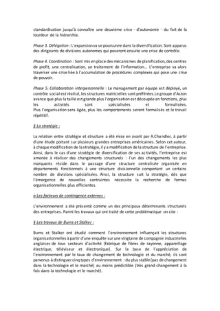 standardisation jusqu'à connaître une deuxième crise - d'autonomie - du fait de la
lourdeur de la hiérarchie.
Phase 3. Délégation : L'expansionva se poursuivre dans la diversification. Sont apparus
des dirigeants de divisions autonomes qui poseront ensuite une crise de contrôle.
Phase 4. Coordination : Sont mis en place des mécanismes de planification,des centres
de profit, une centralisation, un traitement de l'information... L'entreprise va alors
traverser une crise liée à l'accumulation de procédures complexes qui pose une crise
de pouvoir.
Phase 5. Collaboration interpersonnelle : Le management par équipe est déployé, un
contrôle social est réalisé, les structures matricielles sont préférées.Le groupe d'Aston
avance que plus la taille est grande plus l'organisation est découpée en fonctions, plus
les activités sont spécialisées et formalisées.
Plus l'organisation sera âgée, plus les comportements seront formalisés et le travail
répétitif.
§ La stratégie :
La relation entre stratégie et structure a été mise en avant par A.Chandler, à partir
d'une étude portant sur plusieurs grandes entreprises américaines. Selon cet auteur,
à chaque modification de lastratégie,ily a modification de la structure de l'entreprise.
Ainsi, dans le cas d'une stratégie de diversification de ses activités, l'entreprise est
amenée à réaliser des changements structurels : l'un des changements les plus
marquants réside dans le passage d'une structure centralisée organisée en
départements fonctionnels à une structure divisionnelle comportant un certains
nombre de divisions spécialisées. Ainsi, la structure suit la stratégie, dés que
l'émergence de nouvelles contraintes nécessite la recherche de formes
organisationnelles plus efficientes.
o Les facteurs de contingence externes :
L'environnement a été présenté comme un des principaux déterminants structurels
des entreprises. Parmi les travaux qui ont traité de cette problématique on cite :
§ Les travaux de Burns et Stalker :
Burns et Stalker ont étudié comment l'environnement influençait les structures
organisationnelles àpartir d'une enquête sur une vingtaine de compagnie industrielles
anglaises de tous secteurs d'activité (fabrique de fibres de rayonne, appareillage
électrique, téléviseur et électronique). Sur la base de l'appréciation de
l'environnement par le taux de changement de technologie et du marché, ils sont
parvenus àdistinguer cinq types d'environnement : du plus stable(pas de changement
dans la technologie et le marché) au moins prédictible (très grand changement à la
fois dans la technologie et le marché).
 