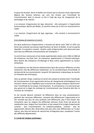 En guise de résultats, Burns et Stalker ont énoncé que la structure d'une organisation
dépend des facteurs externes, qui sont rien d'autre que l'incertitude de
l'environnement dont la mesure se fait à l'aide des taux de changement de la
technologie et du marché :
o La structure d'organisation de type mécaniste : elle correspond à l'organisation
bureaucratique décrite par Weber, et convient mieux de ce fait à un environnement
stable.
o La structure d'organisation de type organique : elle convient à environnement
stable.
§ Les travaux de Lawrence et Lorsch :
Ces deux professeurs d'organisations à Harvard ont donné entre 1967 et 1972 une
forme plus achevée aux travaux expérimentaux de Burns et Stalker. Ils ont essayé de
répondre à la question suivante : Quelles sortes d'organisation sont nécessaire pour
faire face aux différents environnements de l'entreprise ?
Ils ont tiré leurs conclusions d'une étude expérimentale menée entre 1963 et 1966 de
dix entreprises aux Etats Unis. Six entreprises appartenaient à l'industrie plastique,
deux étaient des entreprises d'emballage et deux autres appartenaient au secteur
alimentaire.
Ces entreprises ont été choisies volontairement dans des secteurs différents car elles
montraient ainsi des différences importantes sur les caractéristiques d'incertitude et
de diversité de leur environnement respectif. (Et notamment ladynamique du marché
et l'évolution des techniques)
Dans un premier temps, Lawrence et Lorsch ont analysé la relation entre l'incertitude
de l'environnement d'une organisation (le taux de changements technologique) et sa
structure interne sous l'hypothèse que la structure de chaque entreprise devait varier
avec l'incertitude de son propre environnement. Ils sont parvenus à la conclusion que
plus grand est le degré de certitude de l'environnement plus formalisé doit être la
structure de l'entreprise.
Ils ont ensuite observé comment les différences dans les sous environnements
génèrent des structures différentes, comment elle différencient l'organisation et ils
ont constaté que plus les sous-systèmes sont différenciés, plus il faut trouver des
instruments pour les intégrer (les différentes divisions d'une firme ont besoin de
coordination pour intégrer leur travaildans un but unique) d'où larègle d'organisation
suivante : plus l'environnement est turbulent,complexe, incertain plus les
organisations doivent être diversifiées,mais plus elles sont différenciées sur le plan
interne, plus elles ont besoin de mécanismes d'intégration pour coordonner l'action
des différents départements.
3- L'école de l'analyse systémique :
 