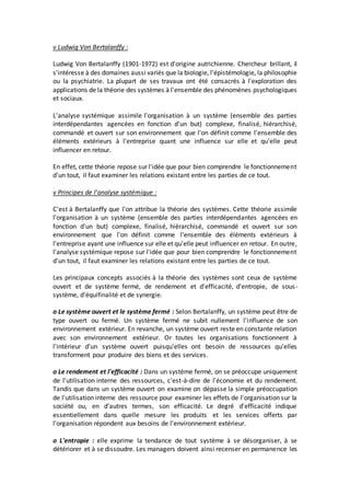 v Ludwig Von Bertalanffy :
Ludwig Von Bertalanffy (1901-1972) est d'origine autrichienne. Chercheur brillant, il
s'intéresse à des domaines aussi variés que la biologie, l'épistémologie, la philosophie
ou la psychiatrie. La plupart de ses travaux ont été consacrés à l'exploration des
applications de la théorie des systèmes à l'ensemble des phénomènes psychologiques
et sociaux.
L'analyse systémique assimile l'organisation à un système (ensemble des parties
interdépendantes agencées en fonction d'un but) complexe, finalisé, hiérarchisé,
commandé et ouvert sur son environnement que l'on définit comme l'ensemble des
éléments extérieurs à l'entreprise quant une influence sur elle et qu'elle peut
influencer en retour.
En effet, cette théorie repose sur l'idée que pour bien comprendre le fonctionnement
d'un tout, il faut examiner les relations existant entre les parties de ce tout.
v Principes de l'analyse systémique :
C'est à Bertalanffy que l'on attribue la théorie des systèmes. Cette théorie assimile
l'organisation à un système (ensemble des parties interdépendantes agencées en
fonction d'un but) complexe, finalisé, hiérarchisé, commandé et ouvert sur son
environnement que l'on définit comme l'ensemble des éléments extérieurs à
l'entreprise ayant une influence sur elle et qu'elle peut influencer en retour. En outre,
l'analyse systémique repose sur l'idée que pour bien comprendre le fonctionnement
d'un tout, il faut examiner les relations existant entre les parties de ce tout.
Les principaux concepts associés à la théorie des systèmes sont ceux de système
ouvert et de système fermé, de rendement et d'efficacité, d'entropie, de sous-
système, d'équifinalité et de synergie.
o Le système ouvert et le système fermé : Selon Bertalanffy, un système peut être de
type ouvert ou fermé. Un système fermé ne subit nullement l'influence de son
environnement extérieur. En revanche, un système ouvert reste en constante relation
avec son environnement extérieur. Or toutes les organisations fonctionnent à
l'intérieur d'un système ouvert puisqu'elles ont besoin de ressources qu'elles
transforment pour produire des biens et des services.
o Le rendement et l'efficacité : Dans un système fermé, on se préoccupe uniquement
de l'utilisation interne des ressources, c'est-à-dire de l'économie et du rendement.
Tandis que dans un système ouvert on examine on dépasse la simple préoccupation
de l'utilisation interne des ressource pour examiner les effets de l'organisation sur la
société ou, en d'autres termes, son efficacité. Le degré d'efficacité indique
essentiellement dans quelle mesure les produits et les services offerts par
l'organisation répondent aux besoins de l'environnement extérieur.
o L'entropie : elle exprime la tendance de tout système à se désorganiser, à se
détériorer et à se dissoudre. Les managers doivent ainsi recenser en permanence les
 