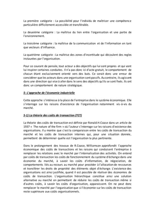 La première catégorie : La possibilité pour l'individu de maîtriser une compétence
particulière difficilement accessible et transférable.
La deuxième catégorie : La maîtrise du lien entre l'organisation et une partie de
l'environnement.
La troisième catégorie : la maîtrise de la communication et de l'information en tant
que vecteurs d'influence.
La quatrième catégorie : La maîtrise des zones d'incertitude qui découlent des regles
instaurées par l'organisation.
Pour ce courant de pensée, tout acteur a des objectifs qui lui sont propres et qui vont
lui inspirer certaines conduites. Il n'a pas donc ici d'acte gratuit, le comportement de
chacun étant exclusivement orienté vers des buts. Ce serait donc une erreur de
considérer que les acteurs dans une organisation sont passifs.Aucontraire, ils agissent
dans une direction qui vise à aller dans le sens des objectifs qu'ils se sont fixés. Ils ont
donc un comportement de nature stratégique.
5- L'approche de l'économie industrielle
Cette approche s'intéresse à la place de l'entreprise dans le système économique. Elle
s'interroge sur les raisons d'existence de l'organisation notamment vis-à-vis du
marché.
5-1) La théorie des coûts de transaction (TCT)
La théorie des coûts de transaction est définie par Ronald.H.Coase dans un article de
1937 « The nature of the firm » où l'auteur s'interroge sur les raisons d'existence des
organisations. Il y montre que c'est la comparaison entre les coûts de transaction du
marché et les coûts de transaction internes qui, pour une situation donnée,
permettent de déterminer quelle est l'organisation la plus pertinente.
Dans le prolongement des travaux de R.Coase, Williamson approfondit l'approche
économique des coûts de transactions et les raisons qui conduisent l'entreprise à
remplacer les relations avec le marché par l'internalisation des activités. On entend
par coûts de transaction les coûts de fonctionnement du système d'échange dans une
économie du marché, à savoir les coûts d'information, de négociation, de
comportements liés au recours au marché pour procéder à l'allocation de ressources
et transférer les droits de propriété des éléments objet d'échange. L'existence des
organisations est ainsi justifiée, quand il est possible de réaliser des économies de
coûts de transaction. L'organisation hiérarchique constitue ainsi une solution
alternative au marché en permettant de réduire les coûts de transaction même si
d'autres coûts, à savoir les coûts d'organisation, apparaissent. On ne peut donc
remplacer le marché par l'organisation que si l'économie sur les coûts de transaction
reste supérieure aux coûts organisationnels.
 