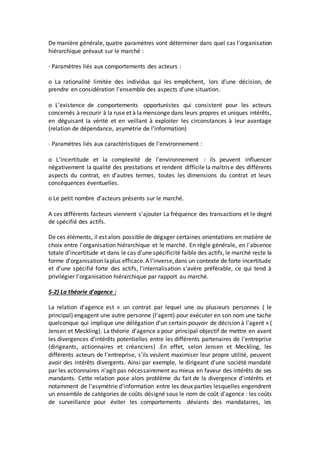 De manière générale, quatre paramètres vont déterminer dans quel cas l'organisation
hiérarchique prévaut sur le marché :
· Paramètres liés aux comportements des acteurs :
o La rationalité limitée des individus qui les empêchent, lors d'une décision, de
prendre en considération l'ensemble des aspects d'une situation.
o L'existence de comportements opportunistes qui consistent pour les acteurs
concernés à recourir à la ruse et à la mensonge dans leurs propres et uniques intérêts,
en déguisant la vérité et en veillant à exploiter les circonstances à leur avantage
(relation de dépendance, asymétrie de l'information)
· Paramètres liés aux caractéristiques de l'environnement :
o L'incertitude et la complexité de l'environnement : ils peuvent influencer
négativement la qualité des prestations et rendent difficile la maîtrise des différents
aspects du contrat, en d'autres termes, toutes les dimensions du contrat et leurs
conséquences éventuelles.
o Le petit nombre d'acteurs présents sur le marché.
A ces différents facteurs viennent s'ajouter La fréquence des transactions et le degré
de spécifié des actifs.
De ces éléments, il est alors possible de dégager certaines orientations en matière de
choix entre l'organisation hiérarchique et le marché. En règle générale, en l'absence
totale d'incertitude et dans le cas d'une spécificité faible des actifs, le marché reste la
forme d'organisation laplus efficace.A l'inverse,dans un contexte de forte incertitude
et d'une spécifié forte des actifs, l'internalisation s'avère préférable, ce qui tend à
privilégier l'organisation hiérarchique par rapport au marché.
5-2) La théorie d'agence :
La relation d'agence est « un contrat par lequel une ou plusieurs personnes ( le
principal) engagent une autre personne (l'agent) pour exécuter en son nom une tache
quelconque qui implique une délégation d'un certain pouvoir de décision à l'agent » (
Jensen et Meckling). La théorie d'agence a pour principal objectif de mettre en avant
les divergences d'intérêts potentielles entre les différents partenaires de l'entreprise
(dirigeants, actionnaires et créanciers) .En effet, selon Jensen et Meckling, les
différents acteurs de l'entreprise, s'ils veulent maximiser leur propre utilité, peuvent
avoir des intérêts divergents. Ainsi par exemple, le dirigeant d'une société mandaté
par les actionnaires n'agit pas nécessairement au mieux en faveur des intérêts de ses
mandants. Cette relation pose alors problème du fait de la divergence d'intérêts et
notamment de l'asymétrie d'information entre les deux parties lesquelles engendrent
un ensemble de catégories de coûts désigné sous le nom de coût d'agence : les coûts
de surveillance pour éviter les comportements déviants des mandataires, les
 