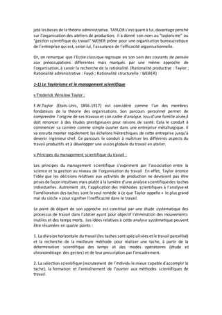 jeté les bases de la théorie administrative. TAYLORs'est quant à lui, davantage penché
sur l'organisation des ateliers de production; il a donné son nom au "taylorisme" ou
"gestion scientifique du travail".WEBER prône pour une organisation bureaucratique
de l'entreprise qui est, selon lui, l'assurance de l'efficacité organisationnelle.
Or, on remarque que l'Ecole classique regroupe en son sein des courants de pensée
aux préoccupations differentes mais marqués par une même approche de
l'organisation, à savoir la recherche de la rationalité. (Rationalité productive : Taylor ;
Rationalité administrative : Fayol ; Rationalité structurelle : WEBER)
1-1) Le Taylorisme et le management scientifique
v Frederick Winslow Taylor :
F.W.Taylor (Etats-Unis, 1856-1917) est considéré comme l'un des membres
fondateurs de la théorie des organisations. Son parcours personnel permet de
comprendre l'origine de ses travaux et son cadre d'analyse. Issu d'une famille aisée,il
doit renoncer à des études prestigieuses pour raisons de santé. Cela le conduit à
commencer sa carrière comme simple ouvrier dans une entreprise métallurgique. Il
va ensuite monter rapidement les échelons hiérarchiques de cette entreprise jusqu'à
devenir ingénieur chef. Ce parcours le conduit à maîtriser les différents aspects du
travail productifs et à développer une vision globale du travail en atelier.
v Principes du management scientifique du travail :
Les principes du management scientifique s'expriment par l'association entre la
science et la gestion au niveau de l'organisation du travail .En effet, Taylor énonce
l'idée que les décisions relatives aux activités de production ne devraient pas être
prises de façon intuitives mais plutôt à lalumière d'une analysescientifiquedes taches
individuelles. Autrement dit, l'application des méthodes scientifiques à l'analyse et
l'amélioration des taches sont le seul remède à ce que Taylor appelle « le plus grand
mal du siècle » pour signifier l'inefficacité dans le travail.
Le point de départ de son approche est constitué par une étude systématique des
processus de travail dans l'atelier ayant pour objectif l'élimination des mouvements
inutiles et des temps morts. Les idées relatives à cette analyse systématique peuvent
être résumées en quatre points :
1. La division horizontale du travail (les taches sont spécialisées et le travail parcellisé)
et la recherche de la meilleure méthode pour réaliser une tache, à partir de la
détermination scientifique des temps et des modes opératoires (étude et
chronométrage des gestes) et de leur prescription par l'encadrement.
2. La sélection scientifique (recrutement de l'individu le mieux capable d'accomplir la
tache), la formation et l'entraînement de l'ouvrier aux méthodes scientifiques de
travail.
 