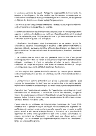 3. La division verticale du travail : Partager la responsabilité du travail entre les
ouvriers et les dirigeants, de telle manière que les ouvriers se concentrent sur
l'exécution du travail et que les dirigeants se chargent de leconcevoir, de le superviser
et d'établir des directives, au lieu de tout confier aux ouvriers.
4. La miseen placed'un système de contrôle très stricte qui s'assurequeles méthodes
sont suivies sans déviation par tous les salariés.
En partant de l'idéeselon laquelle leprocessus de production de l'entreprise peut être
organisé et optimisé, afin d'obtenir une meilleurs efficacité dans le travail (le one best
way : la meilleurs façon de faire),on peut dire que la gestion scientifique du travail
s'articulent autour de quatre axes principaux :
1. L'implication des dirigeants dans le management qui ne peuvent ignorer les
conditions de travail de leurs employés et doivent à ce titre concevoir et mettre en
place des méthodes qui augmentent leur efficacité. Les dirigeants ont également la
responsabilité de s'assurer de l'utilisation de ces méthodes et de veiller à leur bonne
application.
2. La rationalisation du travail qui doit permettre l'introduction d'une gestion
scientifique du travail dans les ateliers et résoudre ainsi le problème de l'efficacité des
méthodes empiriques. Il s'agit en particulier d'évaluer la durée nécessaire à
l'exécution de chaque tache grâce à une étude du contenu du travail,à l'analyse
scientifique des mouvements et l'étude des temps d'exécutions.
3. La mise en place d'un système de contrôle très strict qui s'assure que les méthodes
sont suivies sans déviation par tous les salariés qui auront à l'exécuter et ceci dans le
temps fixé.
4. L'instauration de salaires différentiels aux pièces (A pièce rate system) : c'est
système de rémunération incitatif, basé sur un salaire fixe et un salaire variable
dépendant du nombre de pièces fabriqués au-delà d'un seuil journalier prédéterminé.
C'est ainsi que l'application du principe de l'organisation scientifique du travail
entraînera dans les entreprises, la création de bureaux des méthodes, chargés de
trouver des solutions pour améliorer l'efficacitédutravail, par l'analysedes gestes des
ouvriers, de leur fatigue et de leur temps de récupération et de définir les conditions
optimales de réalisation d'une tâche.
L'application de ces méthodes de l'Organisations Scientifique de Travail (OST)
constitue dans la pensée de Taylor un moyen non seulement pour augmenter les
profits des entrepreneurs mais aussi une nouvelle approche pour résoudre le conflit
entre « travail » et « capital ».D'après l'auteur,la discussion sur la question de la
répartition des profits entre capital et travail doit céder la place à celle relative aux
moyens permettant de d'augmenter ce profit pour que chacun puisse avoir
davantage. L'OST est un moyen pour augmenter la productivité et par conséquent à
la fois les salaires et les profits.
 