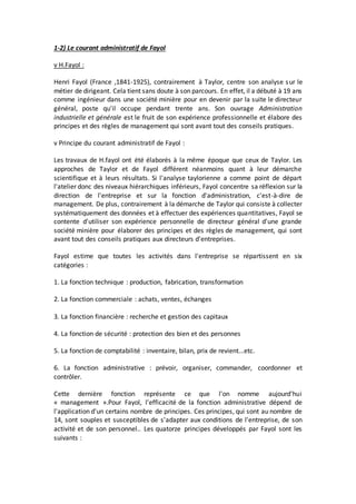 1-2) Le courant administratif de Fayol
v H.Fayol :
Henri Fayol (France ,1841-1925), contrairement à Taylor, centre son analyse sur le
métier de dirigeant. Cela tient sans doute à son parcours. En effet, il a débuté à 19 ans
comme ingénieur dans une société minière pour en devenir par la suite le directeur
général, poste qu'il occupe pendant trente ans. Son ouvrage Administration
industrielle et générale est le fruit de son expérience professionnelle et élabore des
principes et des règles de management qui sont avant tout des conseils pratiques.
v Principe du courant administratif de Fayol :
Les travaux de H.fayol ont été élaborés à la même époque que ceux de Taylor. Les
approches de Taylor et de Fayol différent néanmoins quant à leur démarche
scientifique et à leurs résultats. Si l'analyse taylorienne a comme point de départ
l'atelier donc des niveaux hiérarchiques inférieurs, Fayol concentre sa réflexion sur la
direction de l'entreprise et sur la fonction d'administration, c'est-à-dire de
management. De plus, contrairement à la démarche de Taylor qui consiste à collecter
systématiquement des données et à effectuer des expériences quantitatives, Fayol se
contente d'utiliser son expérience personnelle de directeur général d'une grande
société minière pour élaborer des principes et des règles de management, qui sont
avant tout des conseils pratiques aux directeurs d'entreprises.
Fayol estime que toutes les activités dans l'entreprise se répartissent en six
catégories :
1. La fonction technique : production, fabrication, transformation
2. La fonction commerciale : achats, ventes, échanges
3. La fonction financière : recherche et gestion des capitaux
4. La fonction de sécurité : protection des bien et des personnes
5. La fonction de comptabilité : inventaire, bilan, prix de revient...etc.
6. La fonction administrative : prévoir, organiser, commander, coordonner et
contrôler.
Cette dernière fonction représente ce que l'on nomme aujourd'hui
« management ».Pour Fayol, l'efficacité de la fonction administrative dépend de
l'application d'un certains nombre de principes. Ces principes, qui sont au nombre de
14, sont souples et susceptibles de s'adapter aux conditions de l'entreprise, de son
activité et de son personnel.. Les quatorze principes développés par Fayol sont les
suivants :
 