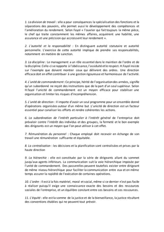 1. La division de travail : elle a pour conséquences la spécialisation des fonctions et la
séparations des pouvoirs, elle permet aussi le développement des compétences et
l'amélioration du rendement. Selon Fayol « l'ouvrier qui fait toujours la même pièce,
le chef qui traite constamment les mêmes affaires, acquièrent une habilité, une
assurance et une précision qui accroissent leur rendement ».
2. L'autorité et la responsabilité : En distinguant autorité statutaire et autorité
personnelle. L'exercice de cette autorité implique de prendre ses responsabilités,
notamment en matière de sanction.
3. La discipline : Le management a un rôle essentiel dans le maintien de l'ordre et de
ladiscipline.Celle-ciserapporte à l'obéissance,l'assiduitéetle respect. H.Fayol insiste
sur l'exemple que doivent montrer ceux qui délivrent des ordres. Une direction
efficacedoit en effet contribuer à une gestion rigoureuse et harmonieuse de l'activité.
4. L'unitéde commandement: Ce principe, hérité de l'organisationdes armées, signifie
qu'un subordonné ne reçoit des instructions que de la part d'un seul supérieur. Selon
H.fayol l'unicité de commandement est un moyen efficace pour stabiliser une
organisation et limiter les risques d'incompréhension.
5. L'unité de direction : Il importe d'avoir un seul programme pour un ensemble donné
d'opérations organisées autour d'un même but .L'unicité de direction est un facteur
essentiel pour canaliser les efforts et rendre cohérentes les actions.
6. La subordination de l'intérêt particulier à l'intérêt général de l'entreprise doit
prévaloir contre l'intérêt des individus et des groupes, la fermeté et le bon exemple
des dirigeants est un moyen que l'on peut utiliser à cet effet.
7. Rémunération du personnel : Chaque employé doit recevoir en échange de son
travail une rémunération suffisante et équitable.
8. La centralisation : les décisions et la planification sont centralisées et prises par la
haute direction
9. La hiérarchie : elle est constituée par la série de dirigeants allant du sommet
jusqu'aux agents inférieurs. La communication suit la voie hiérarchique imposée par
l'unité de commandement. Des passerelles peuvent toutefois exister entre dirigeant
de même niveau hiérarchique pour faciliter la communication entre eux et en même
temps assurer la rapidité de l'exécution de certaines opérations.
10. L'ordre : Il est à la fois matériel, moral et social, même si ce dernier n'est pas facile
à réaliser puisqu'il exige une connaissance exacte des besoins et des ressources
sociales de l'entreprise, et un équilibre constant entre ces besoins et ces ressources.
11. L'équité : elle est la somme de la justice et de la bienveillance, la justice résultant
des conventions établies qui ne peuvent tout prévoir.
 