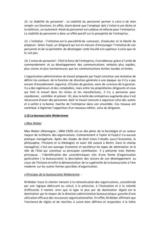 12. La Stabilité du personnel : La stabilité du personnel permet à celui-ci de bien
remplir ses fonctions. En effet, étant donné que l'employé doit s'initier à une tâche et
lamaîtriser, un roulement élevé du personnel est coûteux et néfaste pour l'entreprise.
La stabilité du personnel a donc un effet positif sur la prospérité de l'entreprise.
13. L'initiative : l'initiative est la possibilité de concevoir, d'exécuter et la liberté de
proposer. Selon Fayol, un dirigeant qui est en mesure d'encourager l'initiative de son
personnel et de lui permettre de développer cette faculté est supérieur à celui que ne
le sait pas.
14. L'union du personnel : ilfait laforce de l'entreprise, il estobtenue grâce à l'unité de
commandement et au développement des communications verbales plus rapides,
plus claires et plus harmonieuses que les communications écrites lourdes et lentes.
L'organisation administrative du travail proposée par Fayol constitue une tentative de
définir les contours de la fonction de direction générale à une époque où il n'y a pas
encore d'encadrement organisé, d'Ecoles de gestion, voire de sciences de la gestion.
Il y a des ingénieurs et des comptables, mais entre les propriétaires dirigeants et ceux
qui font le travail dans les mines et les manufactures, il n'y a personne pour
coordonner, contrôler et prévoir. Or, plus la taille des entreprises augmente plus il est
nécessaire d'avoir des personnes dont le travail consiste à organiser celui des autres
et à veiller à la bonne marche de l'entreprise dans son ensemble. Ces travaux ont
contribué à légitimer l'apparition d'un nouveau métier, celui du dirigeant.
1-3) La bureaucratie Weberienne
v Max Weber
Max Weber (Allemagne ; 1864-1920) est un des pères de la Sociologie et un auteur
majeur de la théorie des organisations. Contrairement à Taylor et Fayol,il n'a aucune
pratique managériale. Après des études de droit (mais il étudie aussi l'économie, la
philosophie, l'histoire et la théologie) et avoir été avocat à Berlin. Dans le champ
managérial, c'est son ouvrage Economie et sociétésur les types de domination et le
rôle de l'Etat qui constitue sa principale contribution. Il y présente trois thèmes
principaux : l'identification des caractéristiques clés d'une forme d'organisation
particulière ( la bureaucratie) la description des raisons de son développement au
cours de l'histoire et enfin la démonstration de la supériorité de la bureaucratie à l'ère
moderne sur les autres formes possibles d'organisation.
v Principes de la bureaucratie Weberienne :
M.Weber trace le chemin menant à la rationalisation des organisations, caractérisée
par une logique obéissant au calcul, à la prévision, à l'évaluation et à la volonté
d'efficacité. Il montre ainsi que le type le plus pur de domination légale est la
domination par le moyen de la direction administrative bureaucratique garante d'une
utilisation efficace des ressources organisationnelles. En effet, M.Weber affirmait que
l'existence de règles et de marches à suivre bien définies et respectées à la lettre
 