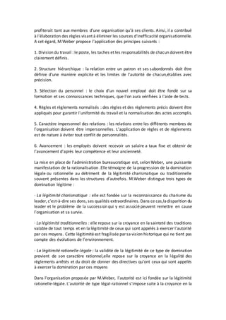 profiterait tant aux membres d'une organisation qu'à ses clients. Ainsi, il a contribué
à l'élaboration des règles visant à éliminer les sources d'inefficacité organisationnelle.
A cet égard, M.Weber propose l'application des principes suivants :
1. Division du travail : le poste, les taches et les responsabilités de chacun doivent être
clairement définis.
2. Structure hiérarchique : la relation entre un patron et ses subordonnés doit être
définie d'une manière explicite et les limites de l'autorité de chacun,établies avec
précision.
3. Sélection du personnel : le choix d'un nouvel employé doit être fondé sur sa
formation et ses connaissances techniques, que l'on aura vérifiées à l'aide de tests.
4. Règles et règlements normalisés : des règles et des règlements précis doivent être
appliqués pour garantir l'uniformité du travail et la normalisation des actes accomplis.
5. Caractère impersonnel des relations : les relations entre les différents membres de
l'organisation doivent être impersonnelles. L'application de règles et de règlements
est de nature à éviter tout conflit de personnalités.
6. Avancement : les employés doivent recevoir un salaire a taux fixe et obtenir de
l'avancement d'après leur compétence et leur ancienneté.
La mise en place de l'administration bureaucratique est, selon Weber, une puissante
manifestation de la rationalisation .Elle témoigne de la progression de la domination
légale ou rationnelle au détriment de la légitimité charismatique ou traditionnelle
souvent présentes dans les structures d'autrefois. M.Weber distingue trois types de
domination légitime :
· La légitimité charismatique : elle est fondée sur la reconnaissance du charisme du
leader, c'est-à-dire ses dons, ses qualités extraordinaires. Dans ce cas,ladisparition du
leader et le problème de la succession qui y est associé peuvent remettre en cause
l'organisation et sa survie.
· La légitimité traditionnelles : elle repose sur la croyance en la sainteté des traditions
valable de tout temps et en la légitimité de ceux qui sont appelés à exercer l'autorité
par ces moyens. Cette légitimité est fragilisée par sa vision historique qui ne tient pas
compte des évolutions de l'environnement.
· La légitimité rationelle-légale : la validité de la légitimité de ce type de domination
provient de son caractère rationnel,elle repose sur la croyance en la légalité des
règlements arrêtés et du droit de donner des directives qu'ont ceux qui sont appelés
à exercer la domination par ces moyens
Dans l'organisation proposée par M.Weber, l'autorité est ici fondée sur la légitimité
rationelle-légale. L'autorité de type légal-rationnel s'impose suite à la croyance en la
 