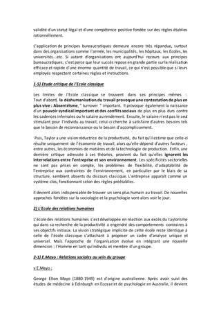 validité d'un statut légal et d'une compétence positive fondée sur des règles établies
rationnellement.
L'application de principes bureaucratiques demeure encore très répandue, surtout
dans des organisations comme l'armée, les municipalités, les hôpitaux, les Ecoles, les
universités...etc. Si autant d'organisations ont aujourd'hui recours aux principes
bureaucratiques, c'est parce que leur succès repose en grande partie sur la réalisation
efficace et rapide d'une énorme quantité de travail, ce qui n'est possible que si leurs
employés respectent certaines règles et instructions.
1-5) Etude critique de l'Ecole classique
Les limites de l'Ecole classique se trouvent dans ses principes mêmes :
Tout d'abord, la déshumanisation du travail provoque une contestation de plus en
plus vive : Absentéisme, " turnover " important. Il provoque également la naissance
d'un pouvoir syndical important et des conflits sociaux de plus en plus durs contre
les cadences infernales ou le salaire au rendement. Ensuite, le salaire n'est pas le seul
stimulant pour l'individu au travail, celui-ci cherche à satisfaire d'autres besoins tels
que le besoin de reconnaissance ou le besoin d'accomplissement.
Puis, Taylor a une vision réductrice de la productivité, du fait qu'il estime que celle-ci
résulte uniquement de l'économie de travail, alors qu'elle dépend d'autres facteurs ,
entre autres, les économies de matières et de latechnologie de production. Enfin, une
dernière critique adressée à ces théories, provient du fait qu'elles ignorent les
interrelations entre l'entreprise et son environnement. Les spécificités sectorielles
ne sont pas prises en compte, les problèmes de flexibilité, d'adaptabilité de
l'entreprise aux contraintes de l'environnement, en particulier par le biais de sa
structure, semblent absents du discours classique. L'entreprise apparaît comme un
système clos, fonctionnant selon des règles préétablies.
Il devient alors indispensable de trouver un sens plus humain au travail. De nouvelles
approches fondées sur la sociologie et la psychologie vont alors voir le jour.
2) L'Ecole des relations humaines
L'école des relations humaines s'est développée en réaction aux excès du taylorisme
qui dans sa recherche de la productivité a engendré des comportements contraires à
ses objectifs initiaux. La vision stratégique implicite de cette école reste identique à
celle de l'école classique s'attachant à proposer un cadre d'analyse unique et
universel. Mais l'approche de l'organisation évolue en intégrant une nouvelle
dimension : l'Homme en tant qu'individu et membre d'un groupe.
2-1) E.Mayo : Relations sociales au sein du groupe
v E.Mayo :
George Elton Mayo (1880-1949) est d'origine australienne. Après avoir suivi des
études de médecine à Edinburgh en Ecosse et de psychologie en Australie, il devient
 