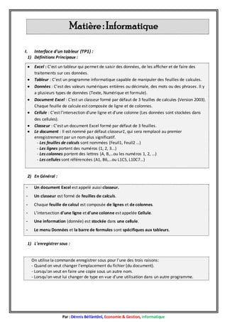 Matière : Informatique
I.

Interface d'un tableur (TP1) :

1) Définitions Principaux :








Excel : C’est un tableur qui permet de saisir des données, de les afficher et de faire des
traitements sur ces données.
Tableur : C’est un programme informatique capable de manipuler des feuilles de calcules.
Données : C’est des valeurs numériques entières ou décimale, des mots ou des phrases . Il y
a plusieurs types de données (Texte, Numérique et formule).
Document Excel : C’est un classeur formé par défaut de 3 feuilles de calcules (Version 2003).
Chaque feuille de calcule est composée de ligne et de colonnes.
Cellule : C’est l’intersection d’une ligne et d’une colonne (Les données sont stockées dans
des cellules).
Classeur : C’est un document Excel formé par défaut de 3 feuilles.
Le document : Il est nommé par défaut classeur1, qui sera remplacé au premier
enregistrement par un nom plus significatif.
- Les feuilles de calculs sont nommées (Feuil1, Feuil2 …)
- Les lignes portent des numéros (1, 2, 3...)
- Les colonnes portent des lettres (A, B,...ou les numéros 1, 2, …)
- Les cellules sont référencées (A1, B6,...ou L1C5, L10C7…)

2) En Général :
-

Un document Excel est appelé aussi classeur.

-

Un classeur est formé de feuilles de calculs.

-

Chaque feuille de calcul est composée de lignes et de colonnes.

-

L'intersection d'une ligne et d'une colonne est appelée Cellule.

-

Une information (donnée) est stockée dans une cellule.

-

Le menu Données et la barre de formules sont spécifiques aux tableurs.

1) L'enregistrer sous :

On utilise la commande enregistrer sous pour l'une des trois raisons:
- Quand on veut changer l'emplacement du fichier (du document).
- Lorsqu'on veut en faire une copie sous un autre nom.
- Lorsqu'on veut lui changer de type en vue d'une utilisation dans un autre programme.

Par : Dénnis Béllàntônî, Economie & Gestion, informatique

 