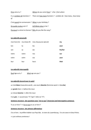 D'où viens-tu ?                     Where do you come from ? d'où : from where

Il y a combien de hamsters ?        There are how many hamsters ? combien de : how many , how many
of

C'est quand ton anniversaire ? When is your birthday ?

De quelle couleur est-il ?          (of) What colour is he ?

Pourquoi tu aimes la chanson ? Why do you like the song ?



Les adjectifs possessifs

mon livre (m) ma chaise (f)         mes chaussures (plural)             my

ton               ta                tes                                 your

son               sa                ses                                 his/her

notre             notre             nos                                 our

votre             votre             vos                                 your

leur              leur              leurs                               their



Les adjectifs interrogatifs

Quel âge as-tu ?           What age are you ?



Les adjectifs (accord avec le sujet)

un chat blanc (masculine word) , une souris blanche (feminine word => blanche)

un grand chien => before the noun

un cheval énorme => after the noun

Il est gris. => accord avec "il" ("gris" refers to "il")

Sentence structure : des questions avec "est-ce que" (inversion and interrogative sentence).

Tu as un livre ? => Est-ce que tu as un livre ?

Sentence structure : des phrases affirmatives

J'ai un livre. Je préfère habiter aux Pays-Bas. Je viens du Luxembourg. J'ai une soeur et deux frères.

=> just ordinary sentences !
 