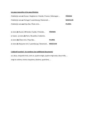 Les pays masculins et les pays féminins

J'habite/je vais en Écosse / Angleterre / Irlande / France / Allemagne ...         FÉMININ

J'habite/je vais au Portugal / Luxembourg / Danemark ...                           MASCULIN

J'habite/je vais aux Pays-Bas / États-Unis...                                      PLURIEL



Je viens de Russie / d'Irlande / Suède / Finlande...      FÉMININ

or towns : je viens de Paris / Bruxelles / Lisbonne..

Je viens des États-Unis / Pays-Bas...                     PLURIEL

Je viens du Royaume Uni / Luxembourg / Danemark... MASCULIN



L'adjectif numéral : les nombres (see additional documents)

un, deux, cinquante-trois, cent un, quatre-vingts, quatre-vingt-seize, deux mille, ...

vingt et unième, trente-cinquième, dixième, quatrième, ...
 