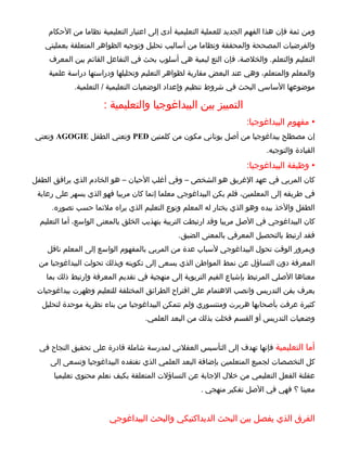‫ومن ثمة فإن هذا الفهم الجديد للعملية التعليمية أدى إلى اعتبار التعليمية نظاما من الحكام‬
   ‫والفرضيات المصححة والمحققة ونظاما من أساليب تحليل وتوجيه الظواهر المتعلقة بعمليتي‬
     ‫التعليم والتعلم. والخلصة، فإن التع ليمية هي أسلوب بحث في التفاعل القائم بين المعرف‬
    ‫والمعلم والمتعلم، وهي عند البعض مقاربة لظواهر التعليم وتحليلها ودراستها دراسة علمية‬
             ‫موضوعها الساسي البحث في شروط تنظيم وإعداد الوضعيات التعليمية / التعلمية.‬

                      ‫التمييز بين البيداغوجيا والتعليمية :‬
                                                                    ‫• مفهوم البيداغوجيا:‬
‫إن مصطلح بيداغوجيا من أصل يوناني مكون من كلمتين ‪ PED‬وتعني الطفل ‪ AGOGIE‬وتعني‬
                                                                           ‫القيادة والتوجيه.‬
                                                                    ‫• وظيفة البيداغوجيا:‬
‫كان المربي في عهد الغريق هو الشخص – وفي أغلب الحيان – هو الخادم الذي يرافق الطفل‬
 ‫في طريقه إلى المعلمين، فلم يكن البيداغوجي معلما إنما كان مربيا فهو الذي يسهر على رعاية‬
     ‫الطفل والخذ بيده وهو الذي يختار له المعلم ونوع التعليم الذي يراه ملئما حسب تصوره.‬
  ‫كان البيداغوجي في الصل مربيا وقد ارتبطت التربية بتهذيب الخلق بالمعنى الواسع، أما التعليم‬
                                              ‫فقد ارتبط بالتحصيل المعرفي بالمعنى الضيق.‬
    ‫وبمرور الوقت تحول البيداغوجي لسباب عدة من المربي بالمفهوم الواسع إلى المعلم ناقل‬
 ‫المعرفة دون التساؤل عن نمط المواطن الذي يسعى إلى تكوينه وبذلك تحولت البيداغوجيا من‬
    ‫معناها الصلي المرتبط بإشباع القيم التربوية إلى منهجية في تقديم المعرفة وارتبط ذلك بما‬
 ‫يعرف بفن التدريس وانصب الهتمام على اقتراح الطرائق المختلفة للتعليم وظهرت بيداغوجيات‬
  ‫كثيرة عرفت بأصحابها هربرت ومنتسوري ولم تتمكن البيداغوجيا من بناء نظرية موحدة لتحليل‬
                                   ‫وضعيات التدريس أو القسم فخلت بذلك من البعد العلمي.‬


  ‫أما التعليمية فإنها تهدف إلى التأسيس العقلني لمدرسة شاملة قادرة على تحقيق النجاح في‬
     ‫كل التخصصات لجميع المتعلمين بإضافة البعد العلمي الذي تفتقده البيداغوجيا وتسعى إلى‬
      ‫عقلنة الفعل التعليمي من خلل الجابة عن التساؤلت المتعلقة بكيف نعلم محتوى تعليميا‬
                                                     ‫معينا ؟ فهي في الصل تفكير منهجي .‬


                        ‫الفرق الذي يفصل بين البحث الديداكتيكي والبحث البيداغوجي‬
 