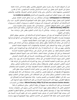 ‫غير أن السؤال الذي ل يزال يعتريه بعض الغموض واللبس، وهو بحاجة إلى إجابة دقيقة‬
     ‫متمثل في الفرق الذي يفصل بين البحث الديداكتيكي والبحث البيداغوجي، ذلك أن هذين‬
‫التخصصين يجمعهما مثلث ديداكتيكي بحثي واحد الشامل لعناصر المعرفة ،والتلميذ، والمعل م .‬

        ‫وعليه ،فإن نموذج النظام البيداغوجي والنموذج الديداكتيك ي )‪Le modèle du système‬‬
      ‫‪ ( pédagogique ou didactique‬نموذجان متماثلن من حيث محاور البحث العامة، ويبقى‬
‫الفاصل الذي يفصل بينهما متمثل في طرق تناول هذه المواضيع أو المحاور الكبرى، حيث تركز‬
‫الديداكتيكية في أبحاثها على السيرورات أي سيرورات التعليم، و سيرورات التعلم، و سيرورات‬
        ‫التكوين، التي تحكم الموقف التعليمي، مستعينة في ذلك بتصميم نماذج تعليمية تتسم‬
‫) 46 ‪ ،،( Michel Develay,1995p‬في حين ،ل يزال البحث البيداغوجي ينقصه كثيرا البعد المباشر‬
     ‫والبعد التطبيقي في دراساته ، وبالتالي ل يزال الجانب النظري يطغى على دراساته، مما‬
                                                                         ‫يدفعنا إلى القو ل :‬
   ‫أن النماذج البيداغوجية لم ترق إلى مستوى النماذج الديداكتيكية في تشخيص موطن الخلل‬
 ‫وتوضيحه وشرحه بالطريقة العلمية الدقيقة التي توصلت إليها التعليمية في أبحاثها ودراساتها‬
                     ‫والتي ساعدت المعلم بشكل كبير في فهم أسباب الخطأ وكيفية تجاوز ه .‬
 ‫إن البحث في مجال الديداكتيكية يتطور بشكل متجدد ومتواصل مركزا في أبحاثه على مختلف‬
      ‫الطرق التي يواجه بها المتعلم تلقي المعارف والمعلومات أثناء خضوعه لعملية التعليم‬
  ‫والتعل م . يفهم من هذا ، أن الديداكتيكية ل تركز - كما هو الحال مع البيداغوجيا - على تفاعل‬
      ‫المعلم بالمتعلم فقط، بل تتجاوز ذلك إلى التركيز على مسألة الطرق التعليمية المتباينة‬
   ‫المستعملة من قبل كل متعلم في عملية التعلم ،جاعلة أمام نصب أعينها المتعلم المسؤول‬
      ‫كما يمتاز البحث الديداكتيكي بتكيفه السريع والمتجدد لسيما في ظل النفجار المعرفي‬
  ‫العلمي الذي تشهده الساحة العلمية في كل مجالت تخصصاتها العديدة كل يوم، مما يبرهن‬
    ‫اكثر على مدى القدرة العلمية الفائقة التي يمتاز بها الخبراء الديداكتيكيين في قراءة هذا‬
    ‫الرصيد العلمي المعرفي الهائل، واستغلله بشكل محكم في أبحاثه والذي انعكس بشكل‬
  ‫إيجابي على التطوير المستمر للمتناولت البحثية التطبيقية، وكذا في التصميم الجيد والفعال‬
       ‫للنماذج الديداكتيكية فيما يخص كل عنصر من عناصر المادة التعليمية سواء تعلق المر‬
  ‫بمضمونها أو تطبيقها في أي وضع تعليمي بيداغوجي محدد مستعملة في ذلك طرق ووسائل‬
 ‫تقنية ساعدت المعلمين بشكل مباشر في حل المشكلت التي يعانون منها في التعليم، ويعود‬
   ‫سبب ذلك إلى انطلق التعليمية من القسم مباشرة ، وكذا معايشتها الميدانية للمشاكل في‬
    ‫محيطها الطبيع ي . وبهذا فإن الستراتيجية المتبناة من قبل الديداكتيكية يقوم أساسها على‬
   ‫) ‪ ( Michel Develay,1995p 73) (C’est une science d’action directe‬انطلقا من التجديدات‬
      ‫المستحدثة من قبل الديداكتيكية منذ نشوئها إلى وقتنا الراهن، يمكن استخلص أن هذا‬
  ‫التخصص الفتي قد استطاع بفضل جهود خبرائه الباحثين الذين ينتمون إلى تخصصات متباينة‬
‫ومتكاملة فيما بينها، أن يؤسسوا بالفعل نظرية عامة للديداكتيكية في مجالها النظري التطبيقي‬
 ‫التي سمحت لهذا الحقل البحثي أن يفرض نفسه كتخصص جديد في علوم التربية، لسيما بعد‬
‫النجاح المتميز الذي حققه هذا التخصص في الختيار الدقيق سواء للموضوع أو منهج دراست ه .‬
 