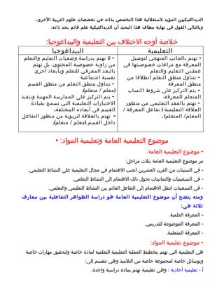 ‫الديداكتيكيين المؤيد لستقللية هذا التخصص بذاته عن تخصصات علوم التربية الخرى،‬
              ‫وبالتالي القول في نهاية مطاف هذا البحث أن الديداكتيكية علم قائم بحد ذات ه.‬


           ‫خلصة أوجه الختلف بين التعليمية والبيداغوجيا:‬
              ‫البيداغوجيا‬                                     ‫التعليمية‬
 ‫- ل تهتم بدراسة وضعيات التعليم والتعلم‬               ‫- تهتم بالجانب المنهجي لتوصيل‬
     ‫من زاوية خصوصية المحتوى، بل تهتم‬             ‫المعرفة مع مراعات خصوصيتها في‬
      ‫بالبعد المعرفي للتعلم وبأبعاد أخرى‬                     ‫عمليتي التعليم والتعلم‬
                           ‫نفسية اجتماعية‬           ‫- تتناول منطق التعلم انطلقا من‬
   ‫- تتناول منطق التعلم من منطق القسم‬                                 ‫منطق المعرفة‬
                            ‫) معلم / متعلم(.‬        ‫- يتم التركيز على شروط اكتساب‬
‫- يتم التركيز على الممارسة المهنية وتنفيذ‬                          ‫المتعلم للمعرفة.‬
    ‫الختيارات التعليمية التي تسمح بقيادة‬           ‫- تهتم بالعقد التعليمي من منظور‬
                ‫القسم في أبعاده المختلفة.‬         ‫العلقة التعليمية ) تفاعل المعرفة /‬
‫- تهتم بالعلقة لتربوية من منظور التفاعل‬                           ‫المعلم/ المتعلم( .‬
               ‫داخل القسم ) معلم / متعلم(.‬


                ‫موضوع التعليمية العامة وتعليمية المواد: •‬
                                                              ‫• موضوع التعليمية العامة:‬
                                                   ‫مر موضوع التعليمية العامة بثلث مراحل:‬
   ‫- في الستينات من القرن العشرين انصب الهتمام في مجال التعليمية على النشاط التعليمي.‬
                        ‫- في السبعينيات والثمانينات تحول ذلك الهتمام إلى النشاط التعلمي.‬
             ‫- في التسعينات انتقل الهتمام إلى التفاعل القائم بين النشاط التعليمي والتعلمي.‬
‫ومنه يتضح أن موضوع التعليمية العامة هو دراسة الظواهر التفاعلية بين معارف‬
                                                                               ‫ثلثة ه ي:‬
                                                                         ‫- المعرفة العلمية.‬
                                                             ‫- المعرفة الموضوعة للتدريس.‬
                                                                        ‫- المعرفة المتعلمة.‬
                                                                ‫• موضوع تعليمية المواد:‬
  ‫هي التعليمية التي تهتم بتخطيط العملية التعليمية التعلمية لمادة خاصة ولتحقيق مهارات خاصة‬
                               ‫وبوسائل خاصة لمجموعة خاصة من التلميذ وهي تنقسم إلى:‬
                                  ‫أ - تعليمية أحادية : وهي تعليمية تهتم بمادة دراسية واحدة.‬
 