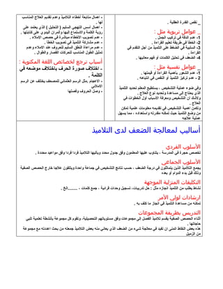 ‫- اهمال متابعة أخطاء التلميذ وعدم تقديم العلج المناسب‬
                                                   ‫لها .‬                                         ‫_ نقص القدرة العقلية .‬
  ‫- اهمال أسس التهجي السليم ) التحليل ( الذي يعتمد على‬
‫رؤية الكلمة والستماع إليها والمران اليدوي على كتابتها .‬                                 ‫_ عوامل تربوية مثل :‬
       ‫- عدم تصويب الخطاء مباشرة في حصص الملء .‬                                          ‫1- عدم الدقة في تركيب الجمل .‬
                ‫- عدم مشاركة التلميذ في تصويب الخطأ .‬                                 ‫2- الخطأ في طريقة تعليم القراءة .‬
    ‫- عدم مراعاة النطق السليم للحروف عند الملء وعدم‬                   ‫3- السلبية في الضغط على التلميذ من أجل التقدم في‬
          ‫تمثيل الطول المناسب للحركات القصار والطوال .‬                                                         ‫القراءة .‬
                                                                           ‫4- الضعف في تحليل الكلمات أو فهم معانيها .‬
‫أسباب ترجع لخصائص اللغة المكتوبة :‬
‫- اختلف صورة الحرف باختلف موضعه في‬                                                      ‫_ عوامل نفسية مثل :‬
                                                                                ‫1- عدم الشعور بأهمية القراءة أو قيمتها .‬
                             ‫الكلمة .‬                                        ‫2 - عدم تركيز التلميذ أو النقص في انتباهه .‬
‫- العجام .مثل الرسم العثماني للمصحف يختلف عن الرسم‬
                                           ‫الملئي‬                ‫وفي ضوء عملية التشخيص ، يستطيع المعلم تحديد التلميذ‬
                           ‫- وصل الحروف وفصلها‬                                 ‫الذي يحتاج إلى مساعدة وتحديد نوع العلج .‬
                                                                    ‫ولشك أن التشخيص ومعرفة السباب أول الخطوات في‬
                                                                                                                ‫العلج .‬
                                                                   ‫وتكمن اهمية التشخيص في تقديمه معلومات علمية تمكن‬
                                                                ‫من وضع التلميذ حيث تمكنه مقدرته واستعداده ، مما يسهل‬
                                                                                                           ‫عملية علجه‬

                                                ‫أساليب لمعالجة الضعف لدى التلميذ‬
                                                                                                ‫السلوب الفردي‬
          ‫تخصص حجرة في المدرسة ، يتناوب عليها المعلمون وفق جدول محدد ويأتيها التلميذ فردا فردا وفق مواعيد محددة .‬

                                                                                             ‫السلوب الجماعي‬
‫يجمع التلميذ الذين يتماثلون في درجة الضعف ، حسب نتائج التشخيص في جماعة واحدة ويتلقون علجا خارج الحصص الصفية‬
                                                                                ‫وذلك قبل بدء الدوام أو بعده‬

                                                                                 ‫التكليفات المنزلية الموجهة‬
                           ‫نشاط يطلب من التلميذ انجازه مثل : حل تدريبات، تسجيل وحدات قرائية ، جمع كلمات ، ........الخ .‬

                                                                                           ‫ارشادات لولي المر‬
                                                                           ‫تمكنه من مساعدة التلميذ في انجاز ما كلف به .‬

                                                                              ‫التدريس بطريقة المجموعات‬
   ‫أثناء الحصص الصفية يقسم تلميذ الفصل إلى مجموعات وفق مستوياتهم التحصيلية، وتقوم كل مجموعة بأنشطة تعلمية تلبي‬
                                                                                                       ‫حاجاتها .‬
 ‫هذه بعض النقاط اتمنى ان تفيد في معالجة شيء من الضعف الذي يعاني منه بعض التلميذ جمعته من بحث اعددته مع مجموعة‬
                                                                                                      ‫من الزميل‬
 