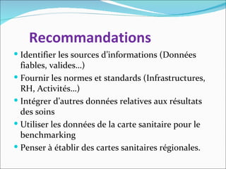 Recommandations
 Identifier les sources d’informations (Données
  fiables, valides…)
 Fournir les normes et standards (Infrastructures,
  RH, Activités…)
 Intégrer d’autres données relatives aux résultats
  des soins
 Utiliser les données de la carte sanitaire pour le
  benchmarking
 Penser à établir des cartes sanitaires régionales.
 
