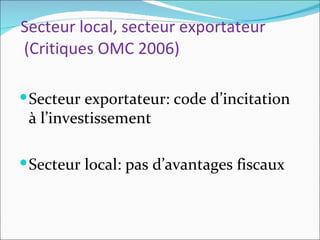 Secteur local, secteur exportateur
(Critiques OMC 2006)

 Secteur exportateur: code d’incitation
 à l’investissement

 Secteur local: pas d’avantages fiscaux
 