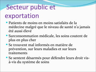 Secteur public et
exportation
 Patients de moins en moins satisfaits de la
  médecine malgré que le niveau de santé n’a jamais
  été aussi élevé
 Surconsommation médicale, les soins coutent de
  plus en plus cher
 Se trouvent mal informés en matière de
  prévention, sur leurs maladies et sur leurs
  traitements
 Se sentent désarmés pour défendre leurs droit vis-
  à-vis du système de soins
 