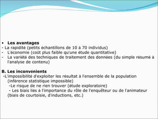 • Les avantages
- La rapidité (petits échantillons de 10 à 70 individus)
- L’économie (coût plus faible qu’une étude quantitative)
- La variété des techniques de traitement des données (du simple résumé à
   l’analyse de contenu)

B. Les inconvénients
-L’impossibilité d’exploiter les résultat à l’ensemble de la population
   (inférence statistique impossible)
    -Le risque de ne rien trouver (étude exploratoire)
    - Les biais liés à l’importance du rôle de l’enquêteur ou de l’animateur
   (biais de courtoisie, d’inductions, etc.)
 