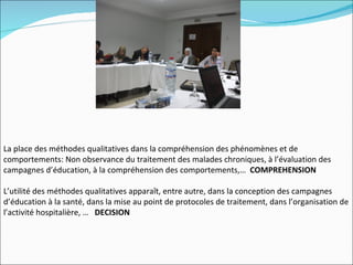 La place des méthodes qualitatives dans la compréhension des phénomènes et de
comportements: Non observance du traitement des malades chroniques, à l’évaluation des
campagnes d’éducation, à la compréhension des comportements,… COMPREHENSION

L’utilité des méthodes qualitatives apparaît, entre autre, dans la conception des campagnes
d’éducation à la santé, dans la mise au point de protocoles de traitement, dans l’organisation de
l’activité hospitalière, … DECISION
 