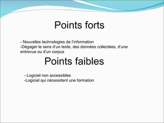 Points forts
- Nouvelles technologies de l’information
-Dégager le sens d’un texte, des données collectées, d’une
entrevue ou d’un corpus

             Points faibles
  - Logiciel non accessibles
  -Logiciel qui nécessitent une formation
 