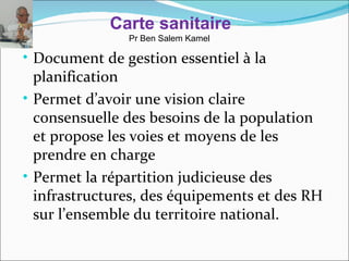 Carte sanitaire
               Pr Ben Salem Kamel

• Document de gestion essentiel à la
  planification
• Permet d’avoir une vision claire
  consensuelle des besoins de la population
  et propose les voies et moyens de les
  prendre en charge
• Permet la répartition judicieuse des
  infrastructures, des équipements et des RH
  sur l’ensemble du territoire national.
 