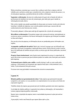 Muitos jornalistas comentam que o acessor deve conhecer muito bem a empresa onde ele
trabalha, pois o primeiro contato que o jornalista tem com a empresa é através do acessor, e se
ele não passar segurança, o jornalista desiste de recolher a informação.

Segmentar a informação: devemos ter conhecimento de quais são as funções de todos os
profissionais de trabalham nos meio de comunicação, para saber para quem mandar as
informações de modo efetivo.

Não se deve mandar uma grande quantidade de releases para um mesmo veiculo, pois alem de
tumultuar o trabalho da imprensa, esses veículos podem concluir que o acessor não tem
conhecimento de como funciona esse veiculo.

É necessário adequar o release para cada tipo de segmento dos veículos de comunicação.

Diversificar as informações: O jornalista sempre esta a procura de noticias, principalmente as
exclusivas, porem o jornalista evita buscar informações em empresas que forneçam inverdades
ou faça auto-elogios.

Em caso de crises da empresa, as informações devem ser ponderadas porem informadas com
rapidez.

Acompanhe a publicação da noticia: depois que o acessor consegue que sua informção seja
publicada é necessário acompanhar a repercução desse noticia. Porem alem de avaliar a noticia
que já foi publicada ele também tem que avaliar as noticias que não foram publicadas, encontrar
o porquê.

Preparar fontes institucionais: outra função muito importante do acessor é a capacitação de
quem fala treinar as pessoas que possivelmente podem ser usadas como fonte para uma matéria
pela imprensa.

Treinamento para relações com a mídia: o media training é cada vez mais usado pelas
empresas, é basicamente um treinamento que capacita fontes para o relacionamento com a
mídia. É um treinamento feito pelo acessor.

O acessor tem como prioridade o treinamento dos executivo-comunicadores.



Capitulo 19:

Relações publicas no gerenciamento de crises: Toda empresa que participa do mercado
competitivo está sujeita a ver seus produtos e/ou representantes e/ou sua marca envolvidos em
exposições negativas.

Trabalhos dentro da empresa que possam prevenir incidentes garantem uma maior segurança.

A atividade de relações publicas é responsável em coletar as informações e de intermediar o
contato empresa/imprensa/publico interessado.

Quanto mais a exposição da empresa, maior a necessidade de promover ações preventivas
contra crises.

A prevenção é muito mais barata do que reperar danos após a crise.
 
