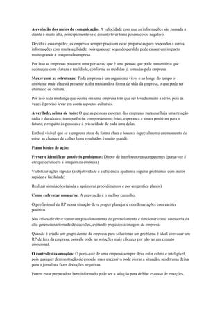 A evolução dos meios de comunicação: A velocidade com que as informações são passada a
diante é muito alta, principalmente se o assunto tiver tema polemico ou negativo.

Devido a essa rapidez, as empresas sempre precisam estar preparadas para responder a certas
informações com muita agilidade, pois qualquer segundo perdido pode causar um impacto
muito grande à imagem da empresa.

Por isso as empresas possuem uma porta-voz que é uma pessoa que pode transmitir o que
aconteceu com clareza e realidade, conforme as medidas já tomadas pela empresa.

Mexer com as estruturas: Toda empresa é um organismo vivo, e ao longo do tempo o
ambiente onde ela está presente acaba moldando a forma de vida da empresa, o que pode ser
chamado de cultura.

Por isso toda mudança que ocorre em uma empresa tem que ser levada muito a sério, pois às
vezes é preciso levar em conta aspectos culturais.

A verdade, acima de tudo: O que as pessoas esperam das empresas para que haja uma relação
sadia e duradoura: transparência; comportamento ético, esperança e sinais positivos para o
futuro; e respeito às pessoas e à privacidade de cada uma delas.

Então é visível que se a empresa atuar de forma clara e honesta especialmente em momento de
crise, as chances de colher bons resultados é muito grande.

Plano básico de ação:

Prever e identificar possíveis problemas: Dispor de interlocutores competentes (porta-voz é
ele que defendera a imagem da empresa)

Viabilizar ações rápidas (a objetividade e a eficiência ajudam a superar problemas com maior
rapidez e facilidade)

Realizar simulações (ajuda a aprimorar procedimentos e por em pratica planos)

Como enfrentar uma crise: A prevenção é o melhor caminho.

O profissional de RP nessa situação deve propor planejar e coordenar ações com caráter
positivo.

Nas crises ele deve tomar um posicionamento de gerenciamento e funcionar como assessoria da
alta gerencia na tomada de decisões, evitando prejuízos a imagem da empresa.

Quando é criado um grupo dentro da empresa para solucionar um problema é ideal convocar um
RP de fora da empresa, pois ele pode ter soluções mais eficazes por não ter um contato
emocional.

O controle das emoções: O porta-voz de uma empresa sempre deve estar calmo e inteligível,
pois qualquer demonstração de emoção mais excessiva pode piorar a situação, sendo uma deixa
para o jornalista fazer deduções negativas.

Porem estar preparado e bem informado pode ser a solução para driblar excesso de emoções.
 