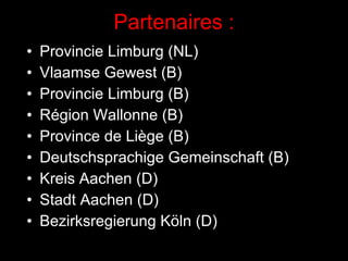Partenaires : Provincie Limburg (NL) Vlaamse Gewest (B) Provincie Limburg (B) Région Wallonne (B) Province de Liège (B) Deutschsprachige Gemeinschaft (B) Kreis Aachen (D) Stadt Aachen (D) Bezirksregierung Köln (D) 